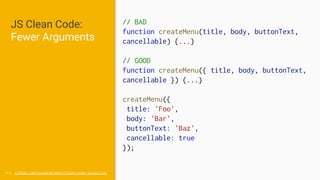 JS Clean Code:
Fewer Arguments
// BAD
function createMenu(title, body, buttonText,
cancellable) {...}
// GOOD
function createMenu({ title, body, buttonText,
cancellable }) {...}
createMenu({
title: 'Foo',
body: 'Bar',
buttonText: 'Baz',
cancellable: true
});
src: github.com/ryanmcdermott/clean-code-javascript
 