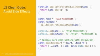 JS Clean Code:
Avoid Side Effects
src: github.com/ryanmcdermott/clean-code-javascript
function splitIntoFirstAndLastName(name) {
return name.split(' ');
}
const name = 'Ryan McDermott';
const newName =
splitIntoFirstAndLastName(name);
console.log(name); // 'Ryan McDermott';
console.log(newName); // ['Ryan', 'McDermott'];
// Special care when working with arrays/obj
const addItemToCart = (cart, item) => {
return [...cart, { item, date: Date.now() }];
};
 