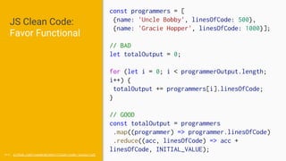 JS Clean Code:
Favor Functional
src: github.com/ryanmcdermott/clean-code-javascript
const programmers = [
{name: 'Uncle Bobby', linesOfCode: 500},
{name: 'Gracie Hopper', linesOfCode: 1000}];
// BAD
let totalOutput = 0;
for (let i = 0; i < programmerOutput.length;
i++) {
totalOutput += programmers[i].linesOfCode;
}
// GOOD
const totalOutput = programmers
.map((programmer) => programmer.linesOfCode)
.reduce((acc, linesOfCode) => acc +
linesOfCode, INITIAL_VALUE);
 