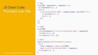 JS Clean Code:
Promises over CBs
src: github.com/ryanmcdermott/clean-code-javascript
// BAD
get(LINK, (requestErr, response) => {
if (requestErr) {...}
else {
writeFile('article.html', response.body, (writeErr) => {
if (writeErr) {...}
else {...}
});
}
});
// GOOD
get(LINK)
.then((response) => writeFile('article.html', response))
.then(() => {...})
.catch((err) => {...});
// BEST
async function getCleanCodeArticle() {
try {
const response = await get(LINK);
await writeFile('article.html', response);
} catch(err) {...}
}
 