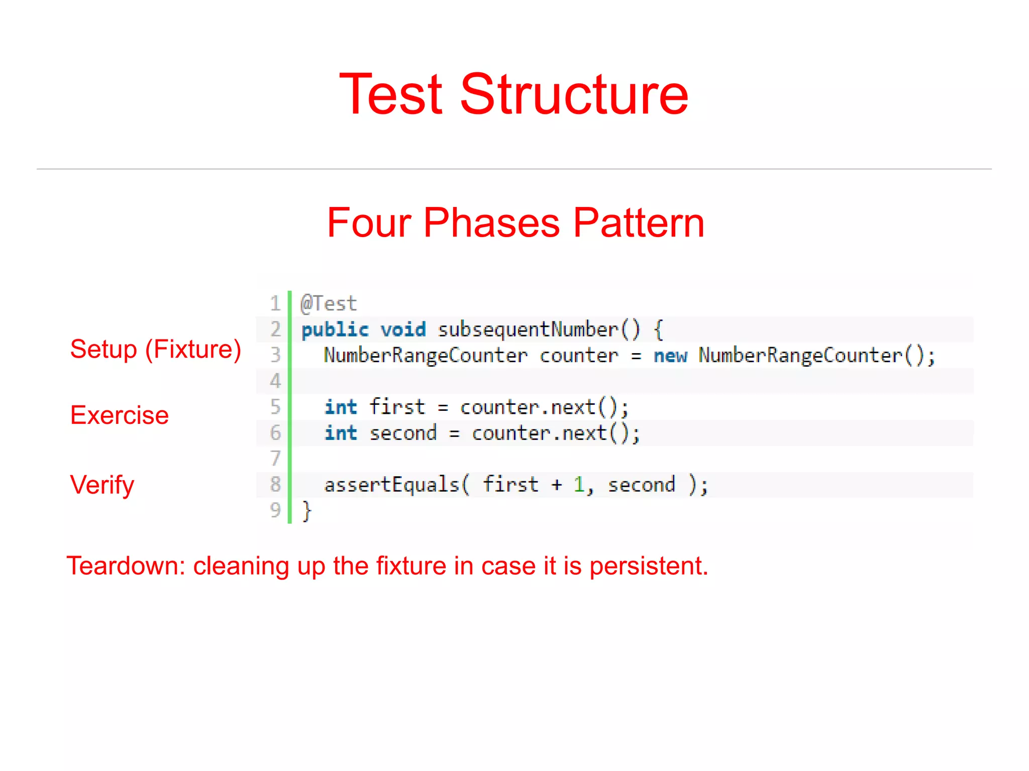 Test Structure 
Four Phases Pattern 
Setup (Fixture) 
Exercise 
Verify 
Teardown: cleaning up the fixture in case it is persistent. 
 