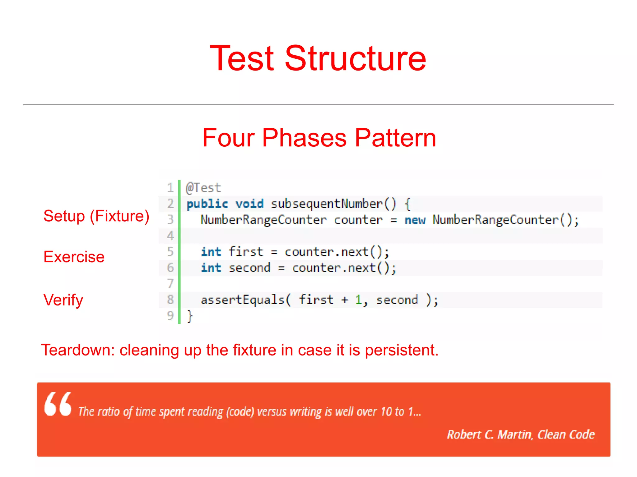 Test Structure 
Four Phases Pattern 
Setup (Fixture) 
Exercise 
Verify 
Teardown: cleaning up the fixture in case it is persistent. 
 