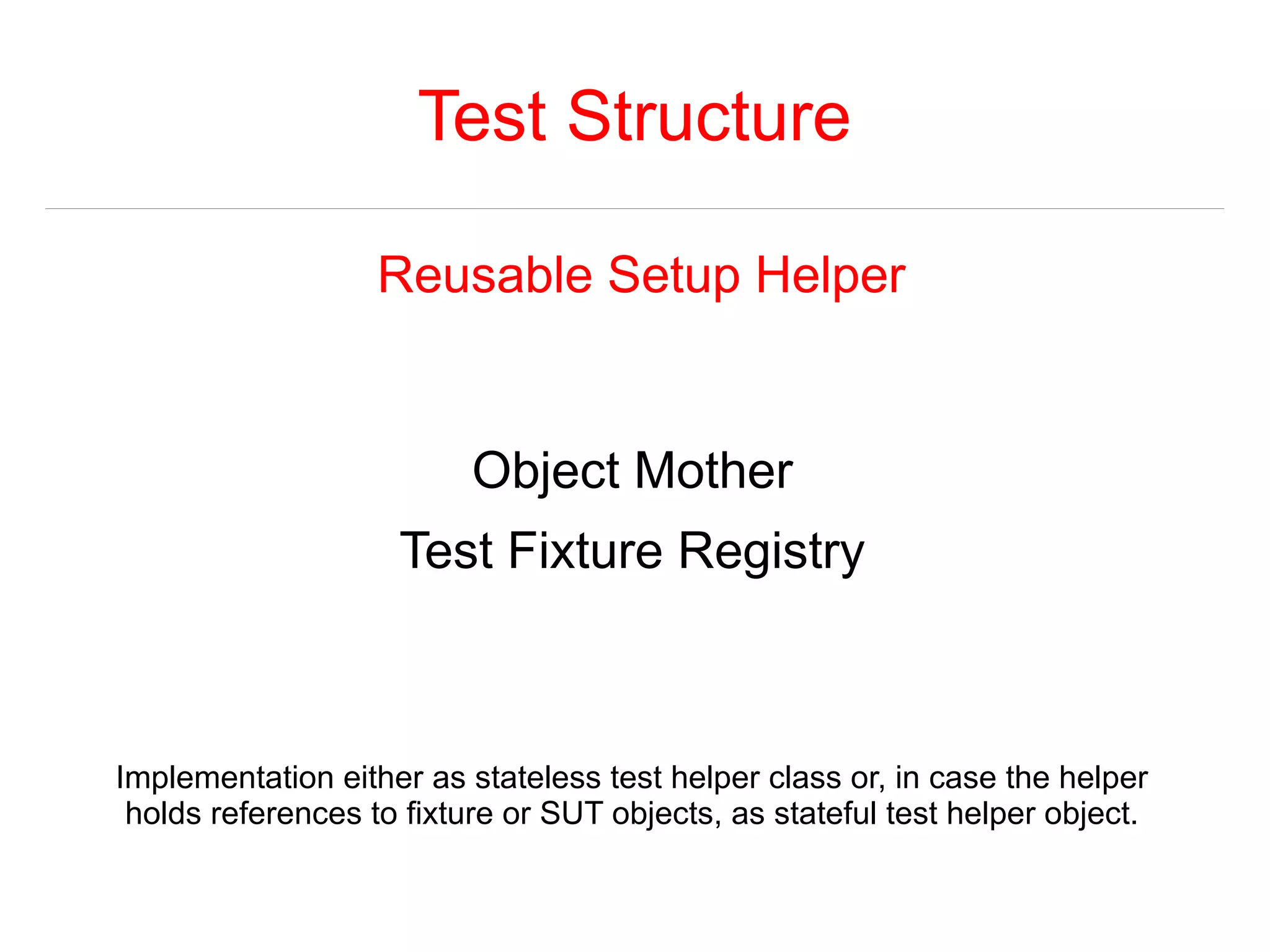 Test Structure 
Reusable Setup Helper 
Object Mother 
Test Fixture Registry 
Implementation either as stateless test helper class or, in case the helper 
holds references to fixture or SUT objects, as stateful test helper object. 
 