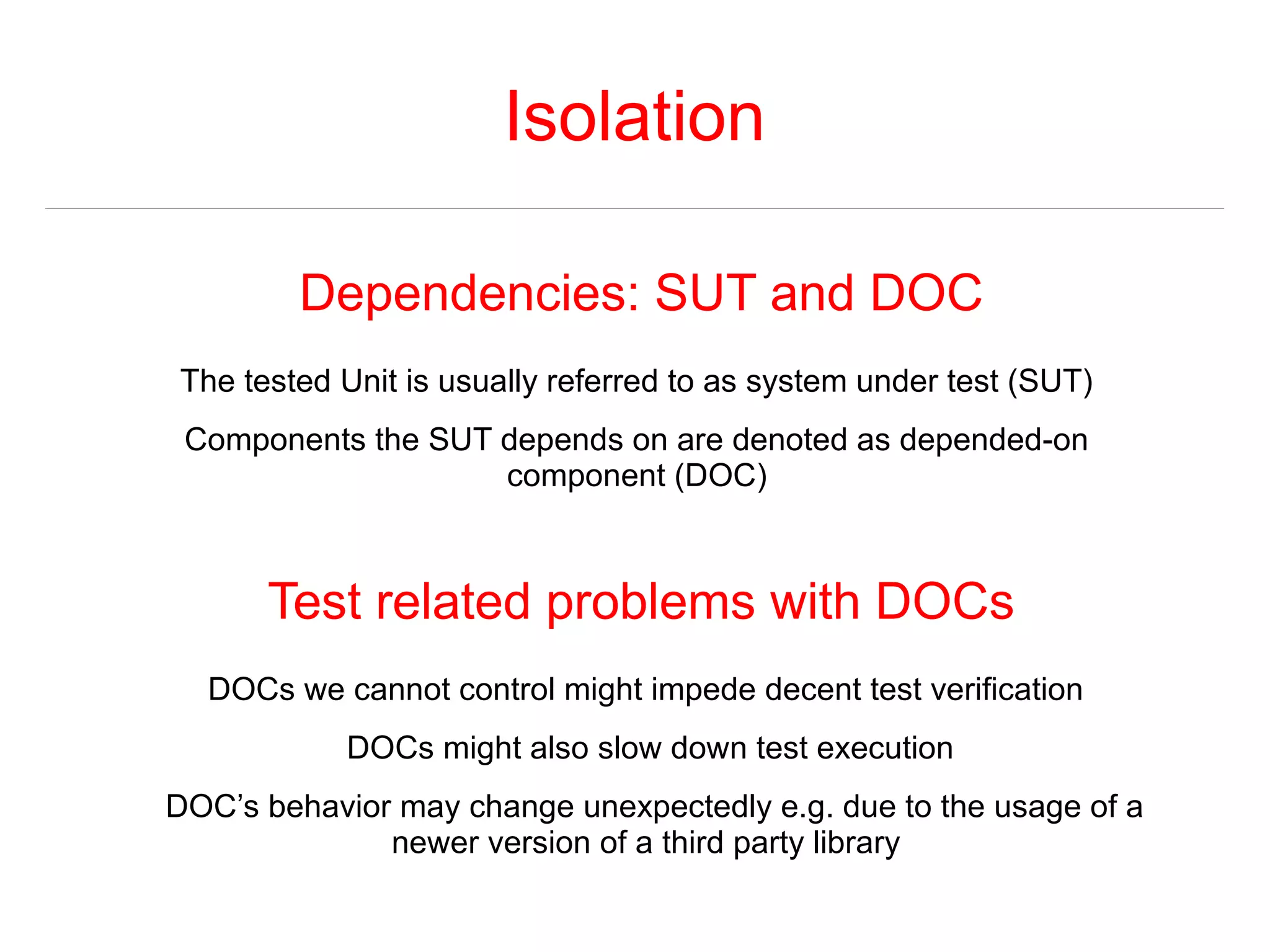 Isolation 
Dependencies: SUT and DOC 
The tested Unit is usually referred to as system under test (SUT) 
Components the SUT depends on are denoted as depended-on 
component (DOC) 
Test related problems with DOCs 
DOCs we cannot control might impede decent test verification 
DOCs might also slow down test execution 
DOC’s behavior may change unexpectedly e.g. due to the usage of a 
newer version of a third party library 
 