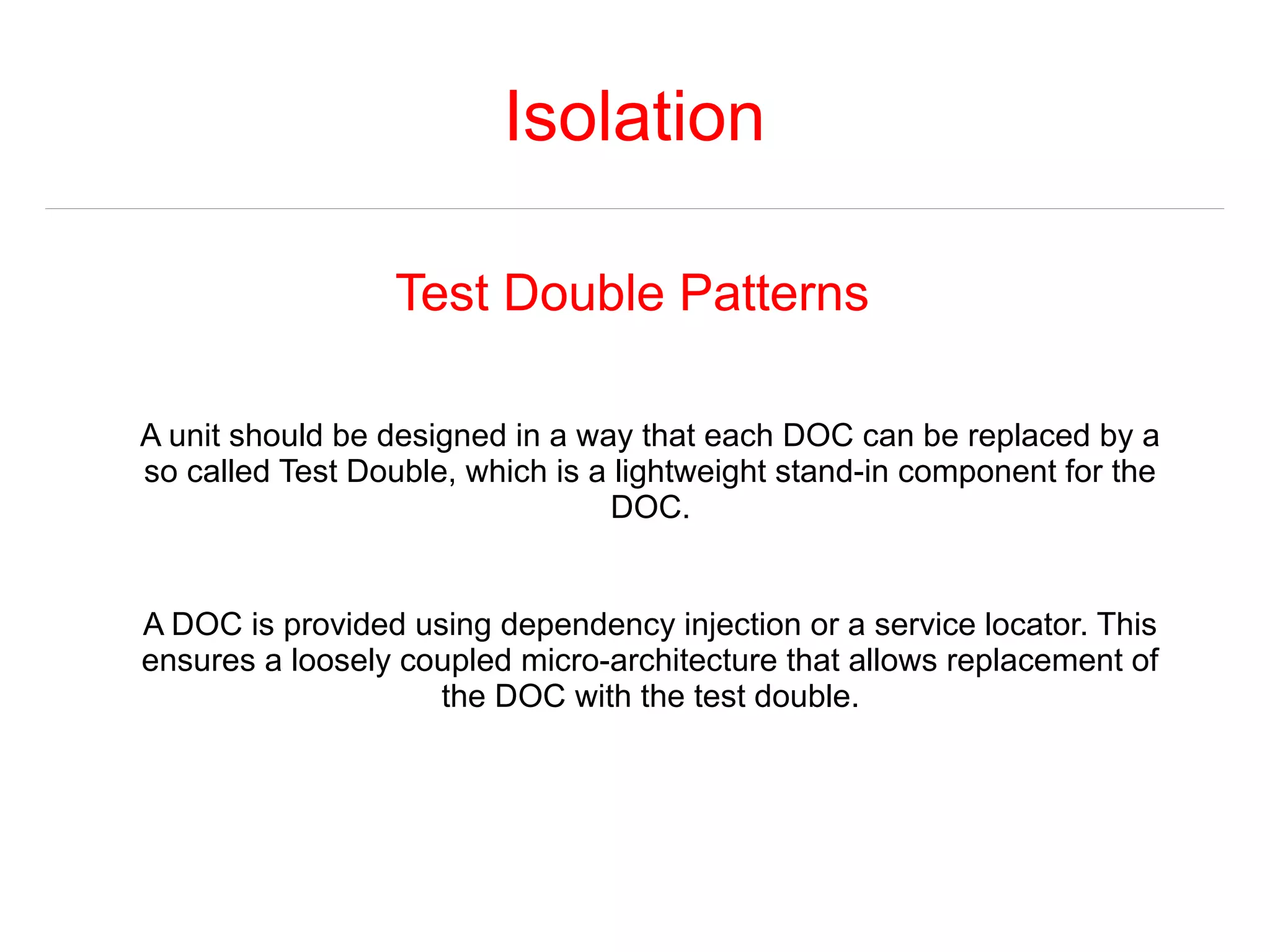 Isolation 
Test Double Patterns 
A unit should be designed in a way that each DOC can be replaced by a 
so called Test Double, which is a lightweight stand-in component for the 
DOC. 
A DOC is provided using dependency injection or a service locator. This 
ensures a loosely coupled micro-architecture that allows replacement of 
the DOC with the test double. 
 