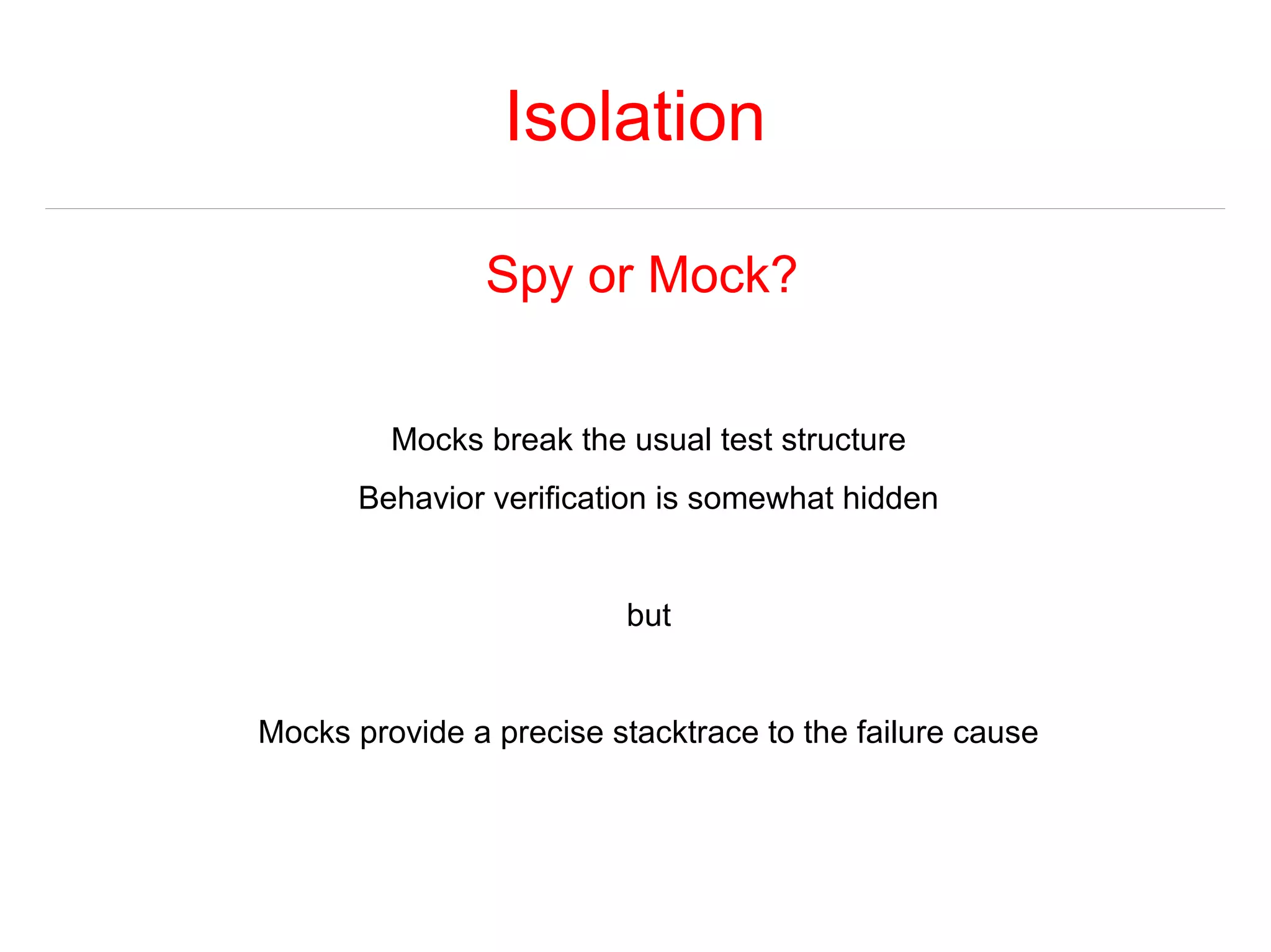 Isolation 
Spy or Mock? 
Mocks break the usual test structure 
Behavior verification is somewhat hidden 
but 
Mocks provide a precise stacktrace to the failure cause 
 