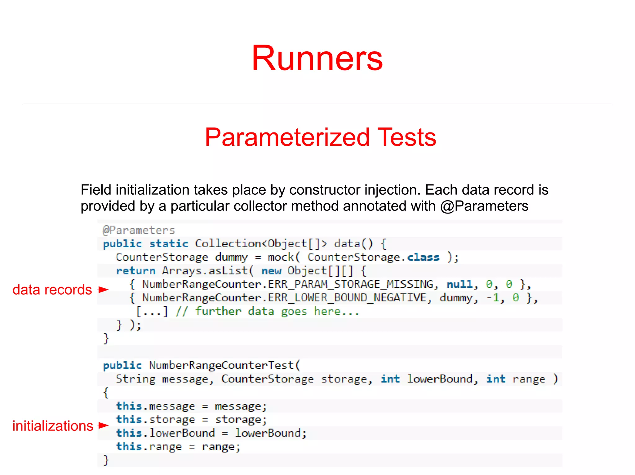 Runners 
Parameterized Tests 
Field initialization takes place by constructor injection. Each data record is 
provided by a particular collector method annotated with @Parameters 
data records 
initializations 
 