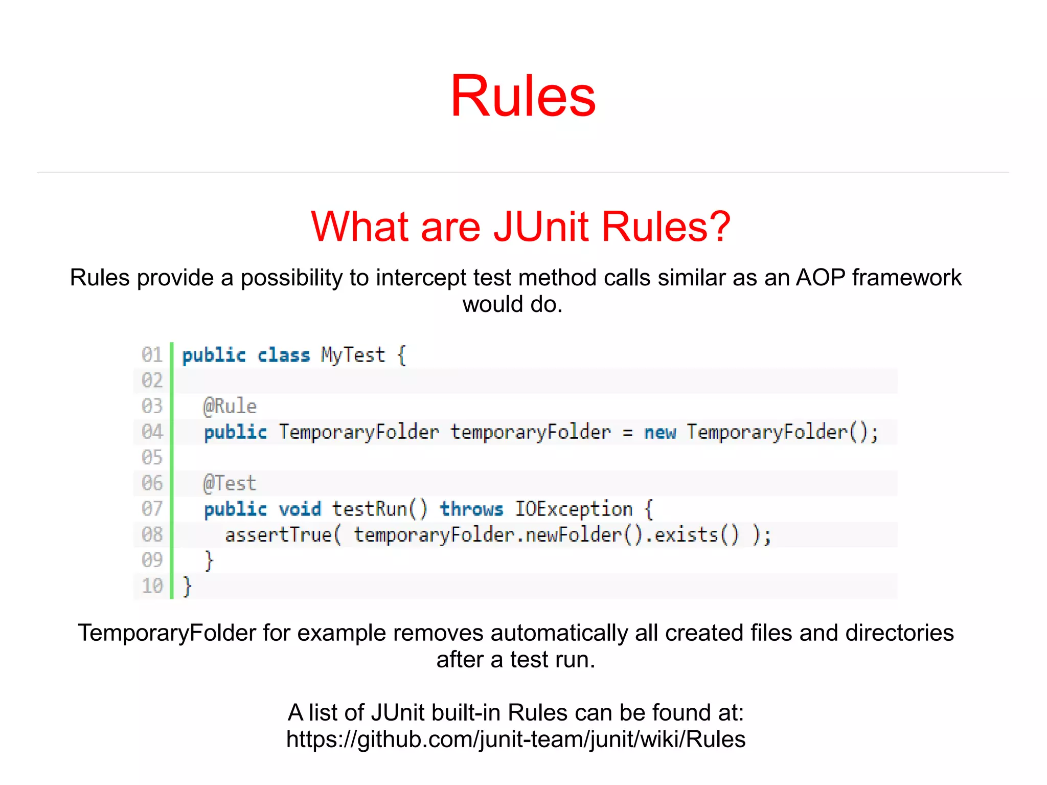 Rules 
What are JUnit Rules? 
Rules provide a possibility to intercept test method calls similar as an AOP framework 
would do. 
TemporaryFolder for example removes automatically all created files and directories 
after a test run. 
A list of JUnit built-in Rules can be found at: 
https://github.com/junit-team/junit/wiki/Rules 
 