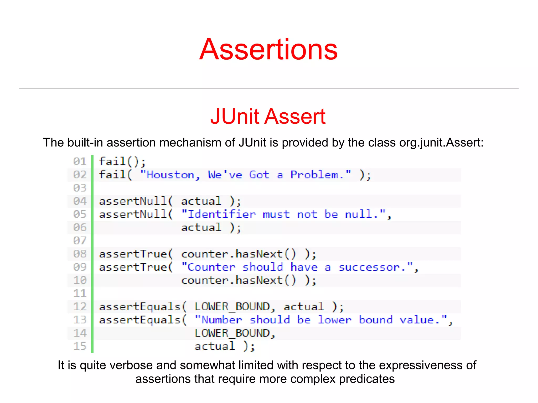 Assertions 
JUnit Assert 
The built-in assertion mechanism of JUnit is provided by the class org.junit.Assert: 
It is quite verbose and somewhat limited with respect to the expressiveness of 
assertions that require more complex predicates 
 