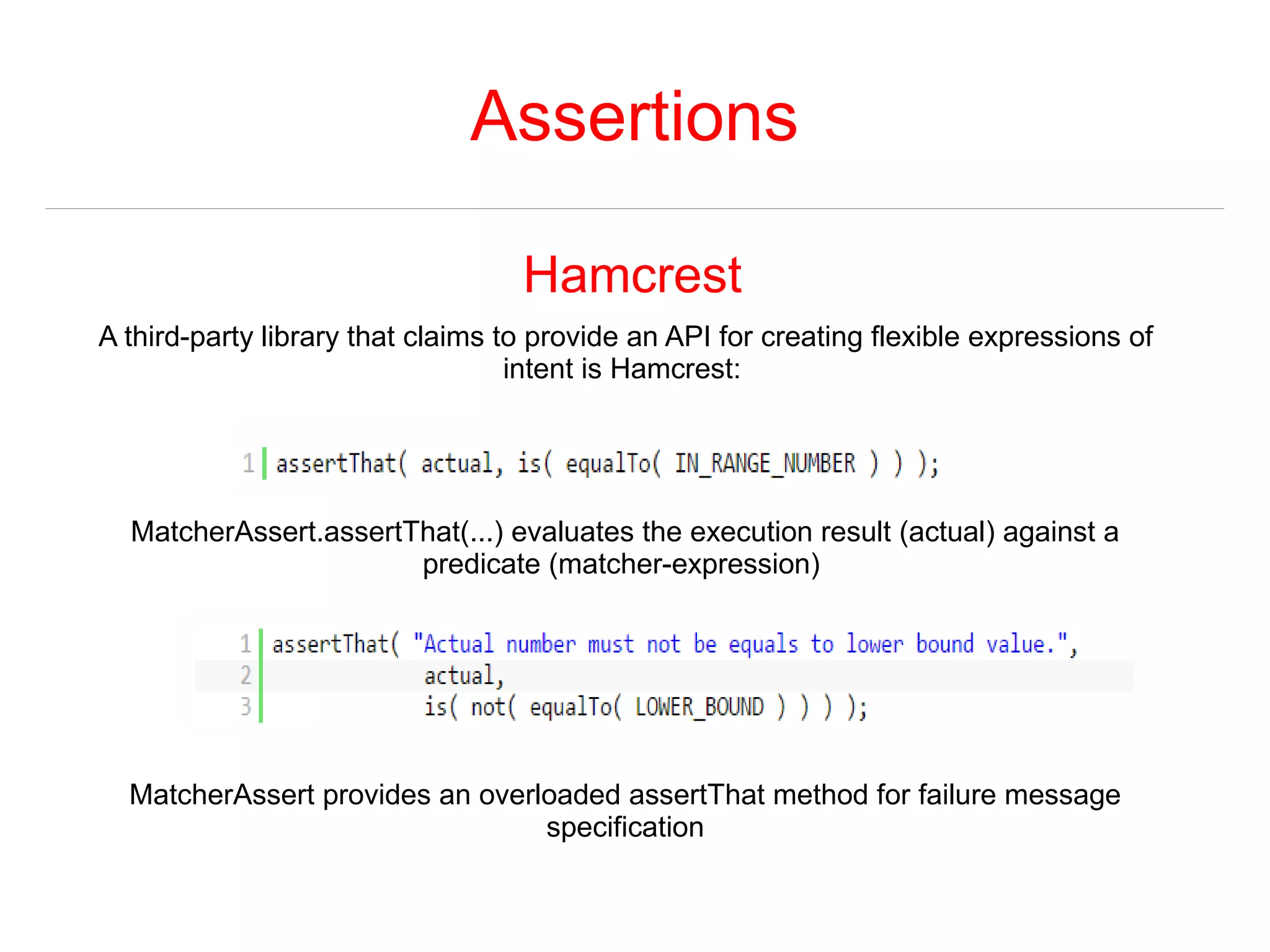 Assertions 
Hamcrest 
A third-party library that claims to provide an API for creating flexible expressions of 
intent is Hamcrest: 
MatcherAssert.assertThat(...) evaluates the execution result (actual) against a 
predicate (matcher-expression) 
MatcherAssert provides an overloaded assertThat method for failure message 
specification 
 