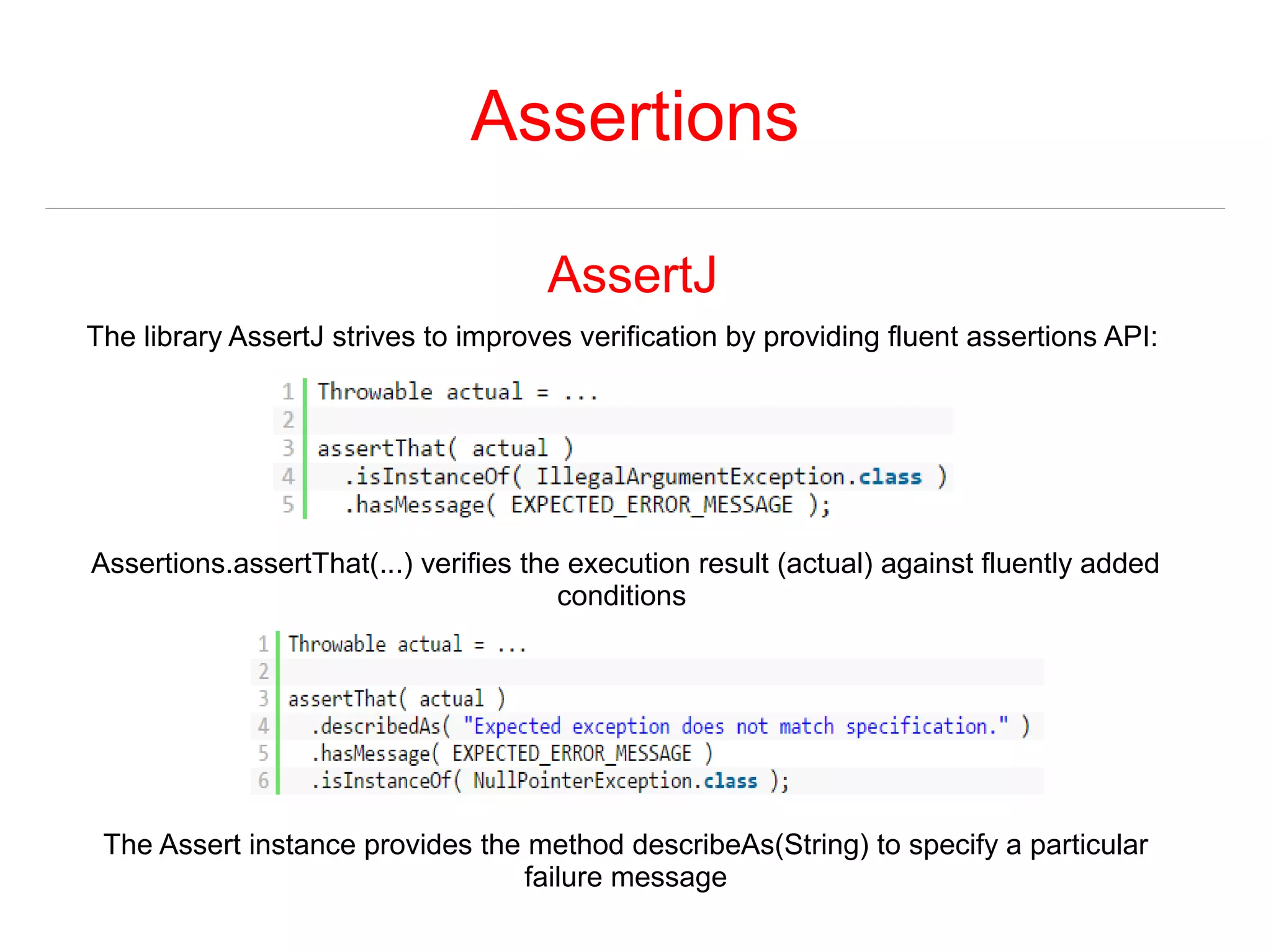 Assertions 
AssertJ 
The library AssertJ strives to improves verification by providing fluent assertions API: 
Assertions.assertThat(...) verifies the execution result (actual) against fluently added 
conditions 
The Assert instance provides the method describeAs(String) to specify a particular 
failure message 
 