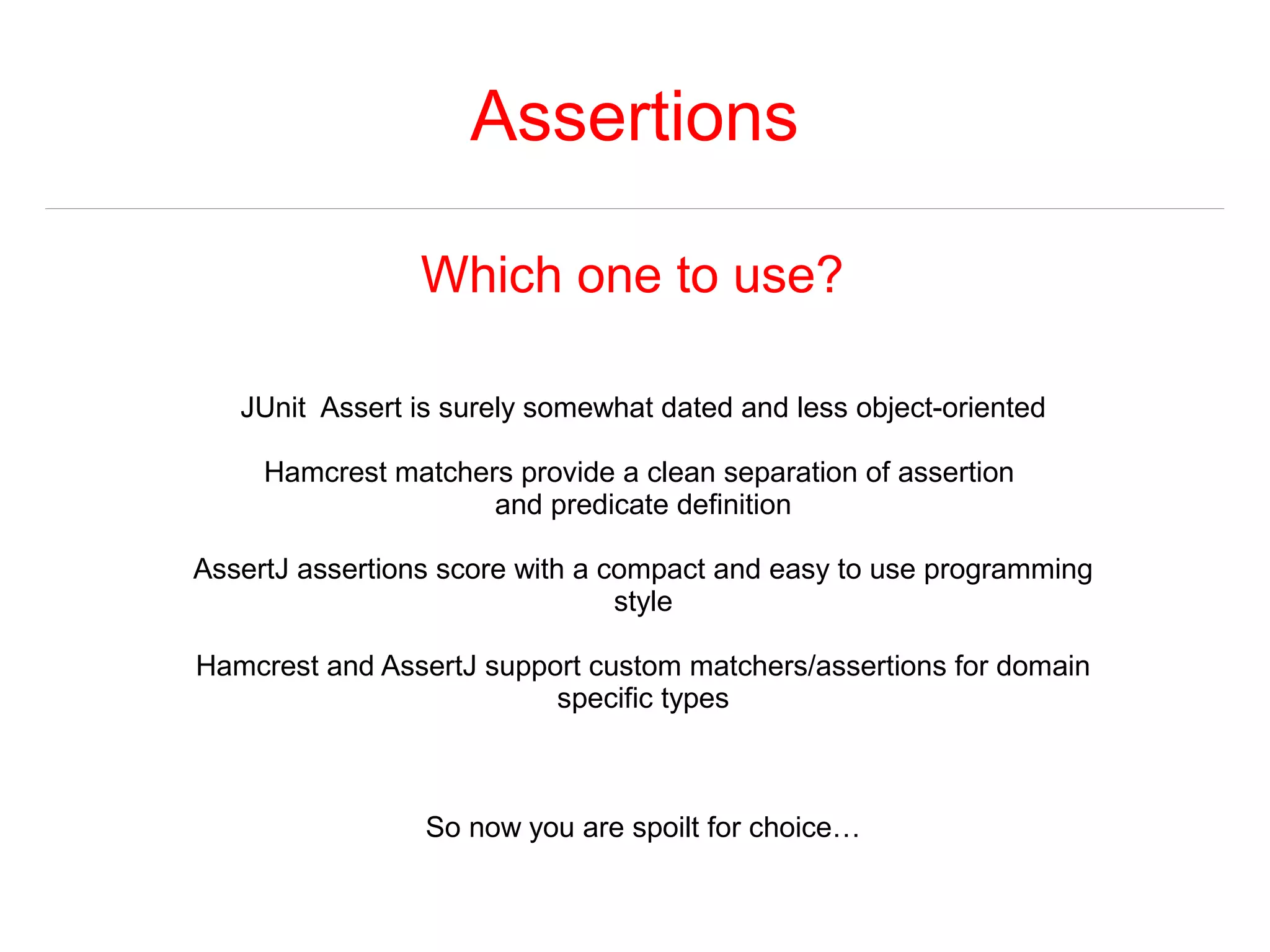 Assertions 
Which one to use? 
JUnit Assert is surely somewhat dated and less object-oriented 
Hamcrest matchers provide a clean separation of assertion 
and predicate definition 
AssertJ assertions score with a compact and easy to use programming 
style 
Hamcrest and AssertJ support custom matchers/assertions for domain 
specific types 
So now you are spoilt for choice… 
 