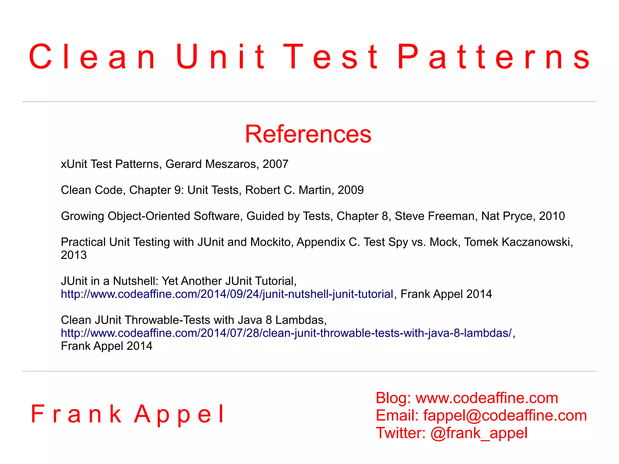 C l e a n U n i t T e s t P a t t e r n s 
References 
xUnit Test Patterns, Gerard Meszaros, 2007 
Clean Code, Chapter 9: Unit Tests, Robert C. Martin, 2009 
Growing Object-Oriented Software, Guided by Tests, Chapter 8, Steve Freeman, Nat Pryce, 2010 
Practical Unit Testing with JUnit and Mockito, Appendix C. Test Spy vs. Mock, Tomek Kaczanowski, 
2013 
JUnit in a Nutshell: Yet Another JUnit Tutorial, 
http://www.codeaffine.com/2014/09/24/junit-nutshell-junit-tutorial, Frank Appel 2014 
Clean JUnit Throwable-Tests with Java 8 Lambdas, 
http://www.codeaffine.com/2014/07/28/clean-junit-throwable-tests-with-java-8-lambdas/, 
Frank Appel 2014 
F r a n k A p p e l Blog: www.codeaffine.com 
Email: fappel@codeaffine.com 
Twitter: @frank_appel 

