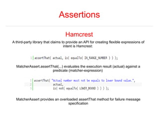 Assertions 
Hamcrest 
A third-party library that claims to provide an API for creating flexible expressions of 
intent is ...