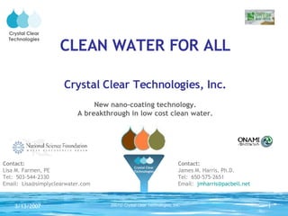 CLEAN WATER FOR ALL Crystal Clear Technologies, Inc. New nano-coating technology. A breakthrough in low cost clean water. Contact:   Lisa M. Farmen, PE Tel:  503-544-2330 Email:  [email_address] Contact:   James M. Harris, Ph.D. Tel:  650-575-2651 Email:  [email_address] Crystal Clear Technologies Crystal Clear Technologies 