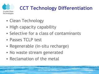 CCT Technology Differentiation Clean Technology High capacity capability Selective for a class of contaminants Passes TCLP test Regenerable (in-situ recharge) No waste stream generated Reclamation of the metal 