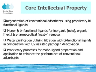 Core Intellectual Property Regeneration of conventional adsorbents using proprietary bi-functional ligands. Mono- & bi-functional ligands for inorganic [now], organic [next] & pharmaceutical [next+] removal.  Water purification utilizing filtration with bi-functional ligands in combination with UV assisted pathogen deactivation. Proprietary processes for mono-ligand preparation and application to enhance the performance of conventional adsorbents. 