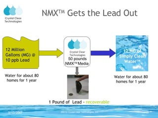 NMX TM  Gets the Lead Out 1 Pound of  Lead -  recoverable Water for about 80 homes for 1 year Water for about 80 homes for 1 year 12 MG of Simply Clear Water TM 12 Million Gallons (MG) @ 10 ppb Lead Crystal Clear Technologies 50 pounds NMX TM  Media 