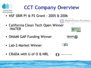 CCT Company Overview NSF SBIR P1 & P2 Grant - 2005 & 2006 California Clean Tech Open Winner  -WATER ONAMI GAP Funding Winner Lab-2-Market Winner CRADA with U of O & NRL Crystal Clear Technologies 