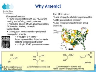 Why Arsenic? Two Motivations:  Lack of specific chelators optimized for As(III) coordination geometry Lack of supramolecular main-group chemistry Widespread sources Found in association with Cu, Pb, Au Ore mining and refining; semiconductors Pesticides, agents of war, pharmaceuticals, CCA-treated lumber, minerals Health Effects 1-5 mg/day  weeks-months—peripheral neuropathy, anemia >400ppb  3-7 years—hyperpigmentation, hyperkeratosis, leading to lesions and cancer >10ppb  30-40 years—skin cancer Lane County 