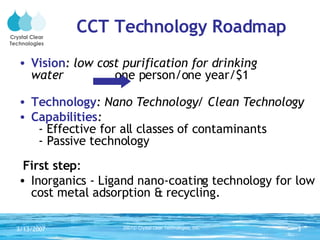 CCT Technology Roadmap Vision : low cost purification for drinking  water  one person/one year/$1 Technology : Nano Technology/ Clean Technology  Capabilities :    -  Effective for all classes of contaminants   - Passive technology First step : Inorganics - Ligand nano-coating technology for low cost metal adsorption & recycling. Crystal Clear Technologies 