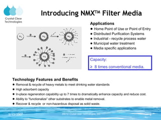 Introducing NMX TM  Filter Media Technology Features and Benefits ●  Removal & recycle of heavy metals to meet drinking water standards ●  High adsorbent capacity ●  In-place regeneration capability up to 7 times to dramatically enhance capacity and reduce cost. ●  Ability to “functionalize” other substrates to enable metal removal. ●  Recover & recycle  or   non-hazardous disposal as solid waste. Applications ●  Home Point of Use or Point of Entry  ●  Distributed Purification Systems ●  Industrial - recycle process water ●  Municipal water treatment ●  Media specific applications Capacity: ≥  8 times conventional media.  