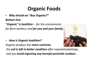 Organic Foods
• Why should we “Buy Organic?”
Bottom line:
"Organic" is healthier -- for the environment,
for farm workers, and for you and your family.


• How is Organic healthier?
Organic produce has more nutrients,
 the soil is left in better condition after repeated plantings,
 and you avoid ingesting any harmful pesticide residues.
 