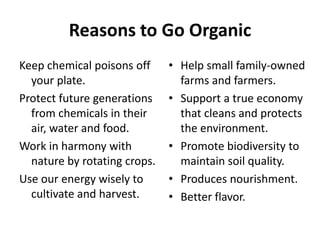 Reasons to Go Organic
Keep chemical poisons off     • Help small family-owned
  your plate.                   farms and farmers.
Protect future generations    • Support a true economy
  from chemicals in their       that cleans and protects
  air, water and food.          the environment.
Work in harmony with          • Promote biodiversity to
  nature by rotating crops.     maintain soil quality.
Use our energy wisely to      • Produces nourishment.
  cultivate and harvest.      • Better flavor.
 