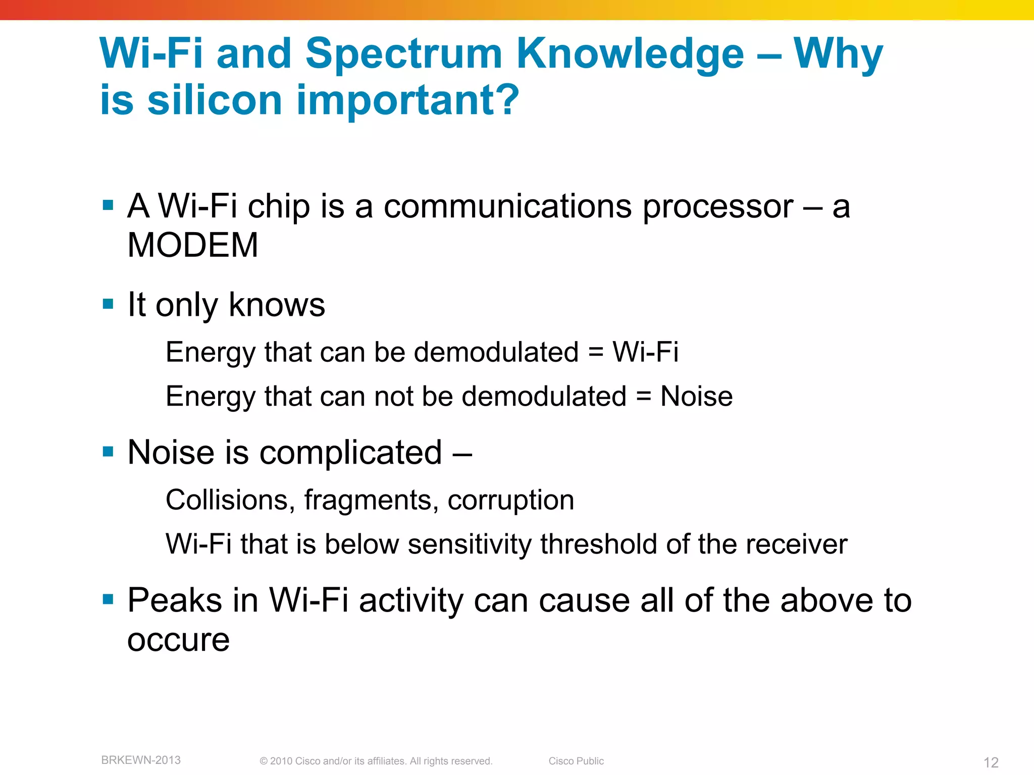 Wi-Fi and Spectrum Knowledge – Why
is silicon important?

 A Wi-Fi chip is a communications processor – a
  MODEM
 It only knows
        Energy that can be demodulated = Wi-Fi
        Energy that can not be demodulated = Noise

 Noise is complicated –
        Collisions, fragments, corruption
        Wi-Fi that is below sensitivity threshold of the receiver

 Peaks in Wi-Fi activity can cause all of the above to
  occure


BRKEWN-2013    © 2010 Cisco and/or its affiliates. All rights reserved.   Cisco Public   12
 
