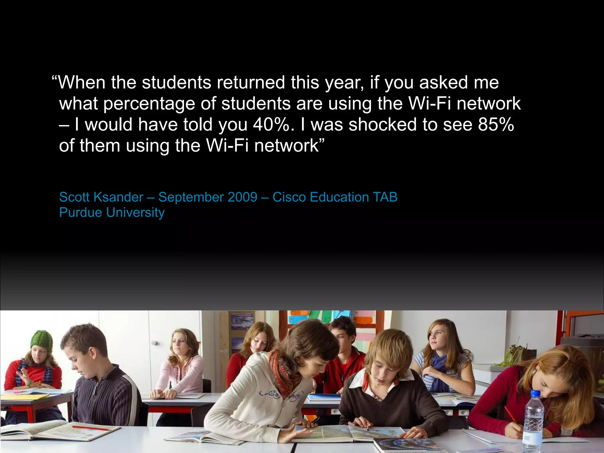 “When the students returned this year, if you asked me
 what percentage of students are using the Wi-Fi network
 – I would have told you 40%. I was shocked to see 85%
 of them using the Wi-Fi network”

Scott Ksander – September 2009 – Cisco Education TAB
Purdue University




Presentation_ID   © 2010 Cisco and/or its affiliates. All rights reserved.   Cisco Public   17
 
