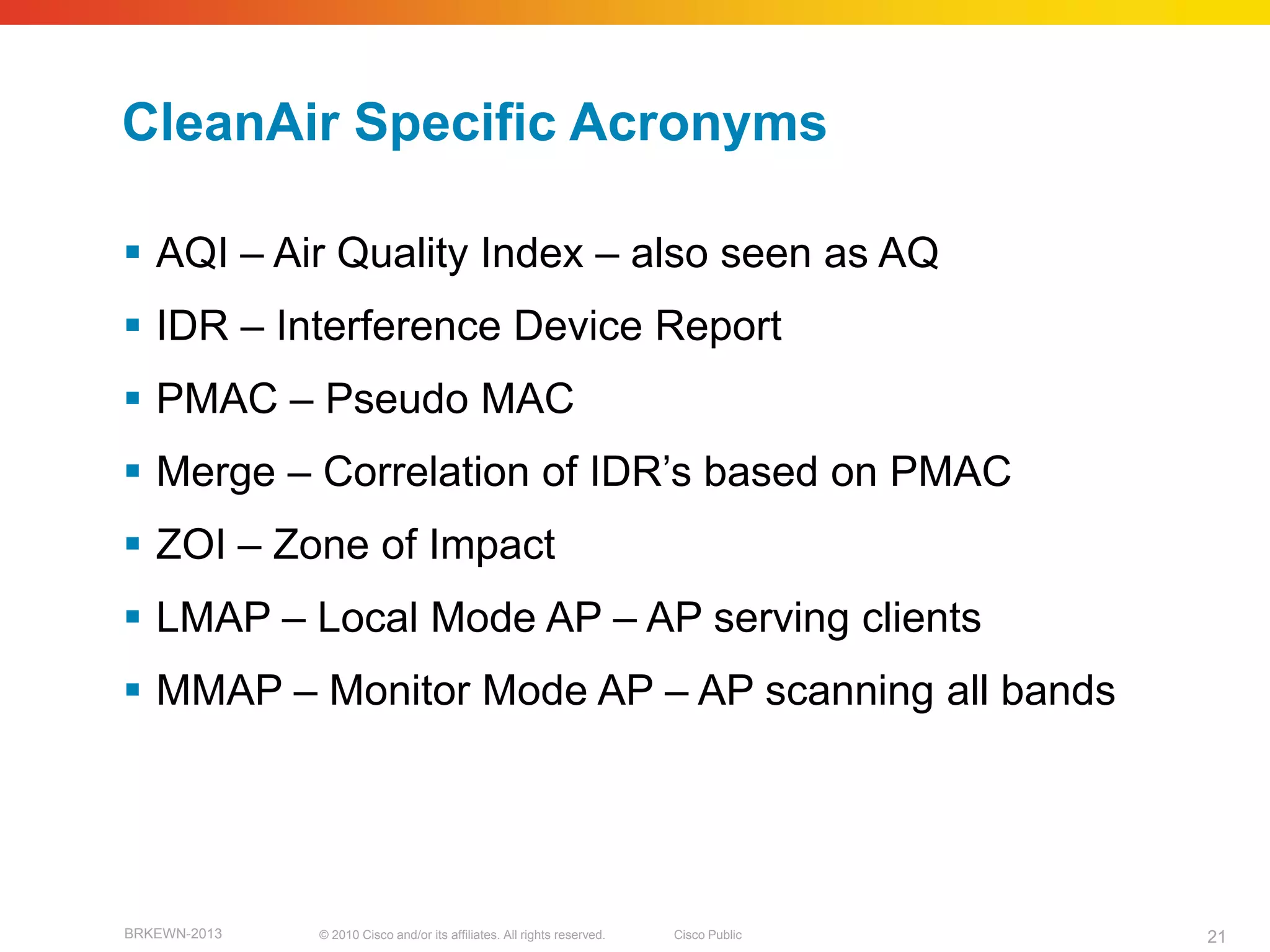 CleanAir Specific Acronyms

 AQI – Air Quality Index – also seen as AQ
 IDR – Interference Device Report
 PMAC – Pseudo MAC
 Merge – Correlation of IDR’s based on PMAC
 ZOI – Zone of Impact
 LMAP – Local Mode AP – AP serving clients
 MMAP – Monitor Mode AP – AP scanning all bands




BRKEWN-2013   © 2010 Cisco and/or its affiliates. All rights reserved.   Cisco Public   21
 