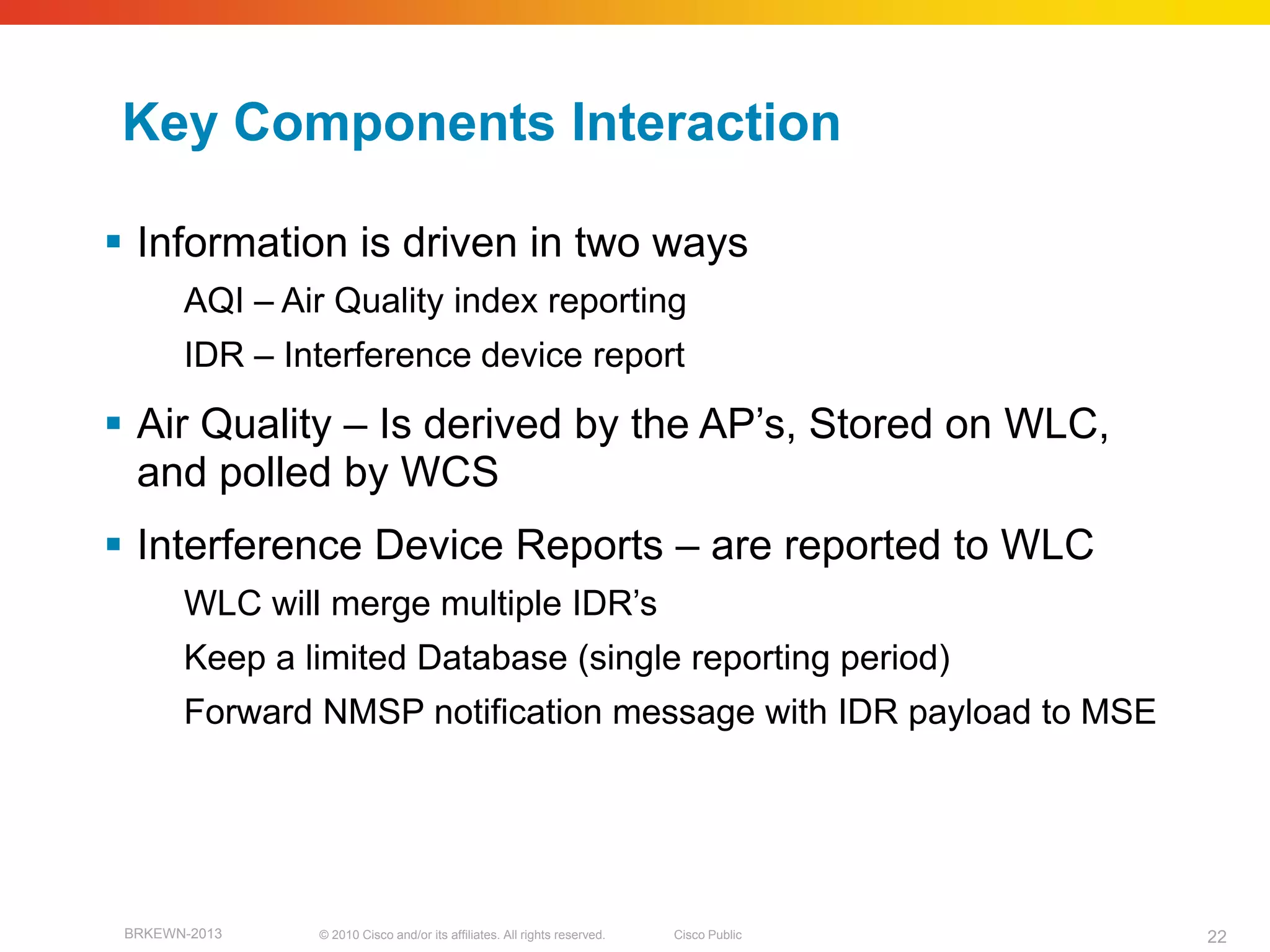 Key Components Interaction

 Information is driven in two ways
       AQI – Air Quality index reporting
       IDR – Interference device report

 Air Quality – Is derived by the AP’s, Stored on WLC,
  and polled by WCS
 Interference Device Reports – are reported to WLC
       WLC will merge multiple IDR’s
       Keep a limited Database (single reporting period)
       Forward NMSP notification message with IDR payload to MSE




 BRKEWN-2013   © 2010 Cisco and/or its affiliates. All rights reserved.   Cisco Public   22
 