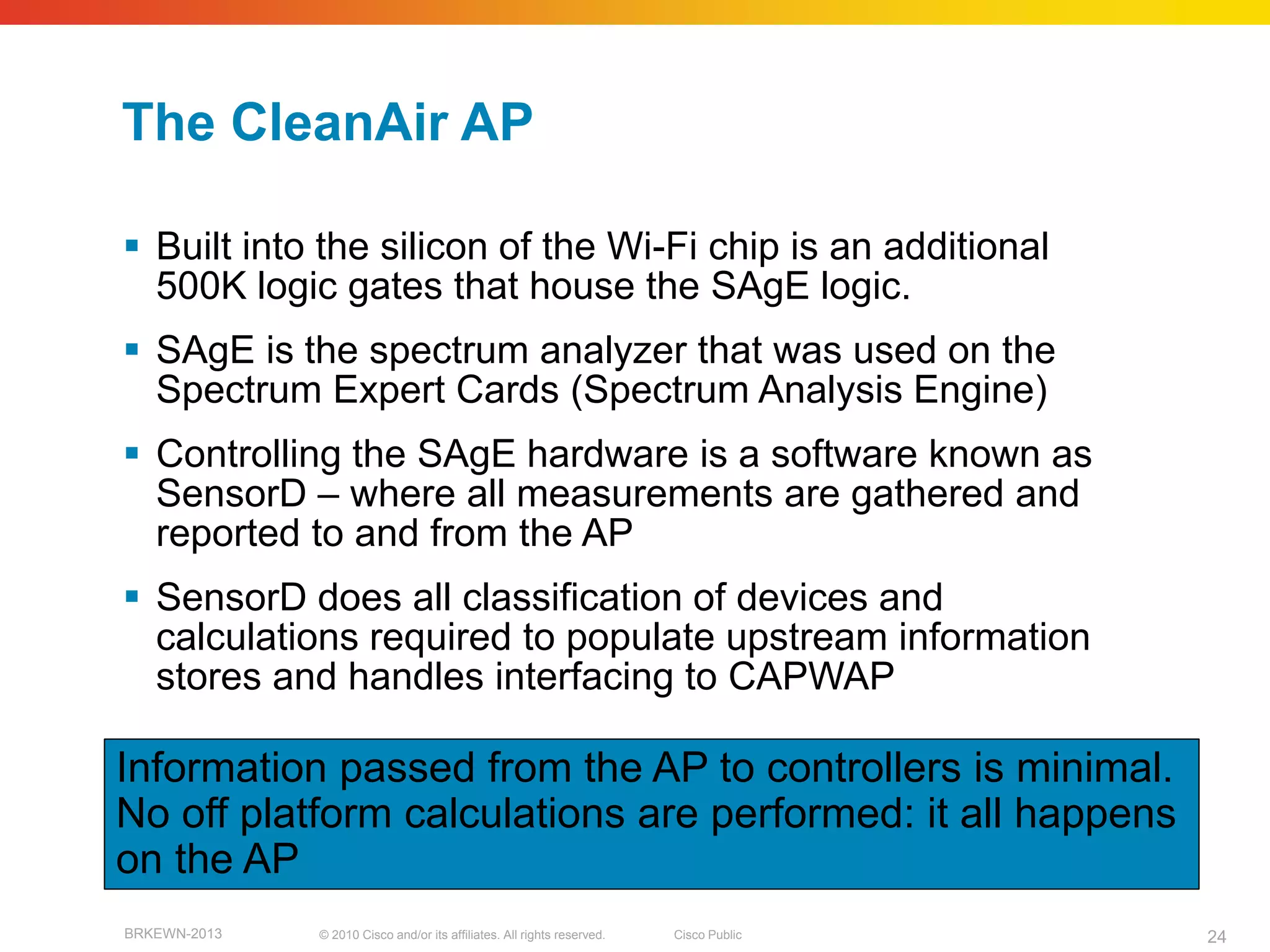 The CleanAir AP

 Built into the silicon of the Wi-Fi chip is an additional
  500K logic gates that house the SAgE logic.
 SAgE is the spectrum analyzer that was used on the
  Spectrum Expert Cards (Spectrum Analysis Engine)
 Controlling the SAgE hardware is a software known as
  SensorD – where all measurements are gathered and
  reported to and from the AP
 SensorD does all classification of devices and
  calculations required to populate upstream information
  stores and handles interfacing to CAPWAP

Information passed from the AP to controllers is minimal.
No off platform calculations are performed: it all happens
on the AP
BRKEWN-2013   © 2010 Cisco and/or its affiliates. All rights reserved.   Cisco Public   24
 