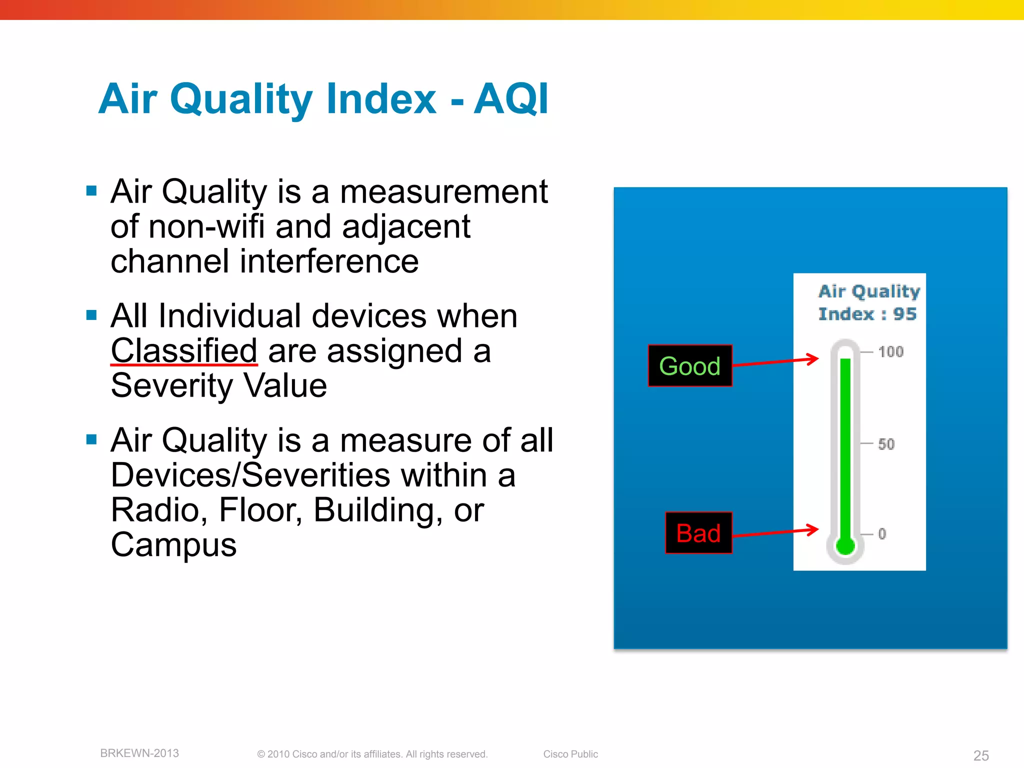 Air Quality Index - AQI

 Air Quality is a measurement
  of non-wifi and adjacent
  channel interference
 All Individual devices when
  Classified are assigned a                                                              Good
  Severity Value
 Air Quality is a measure of all
  Devices/Severities within a
  Radio, Floor, Building, or
                                                                                          Bad
  Campus




 BRKEWN-2013   © 2010 Cisco and/or its affiliates. All rights reserved.   Cisco Public          25
 