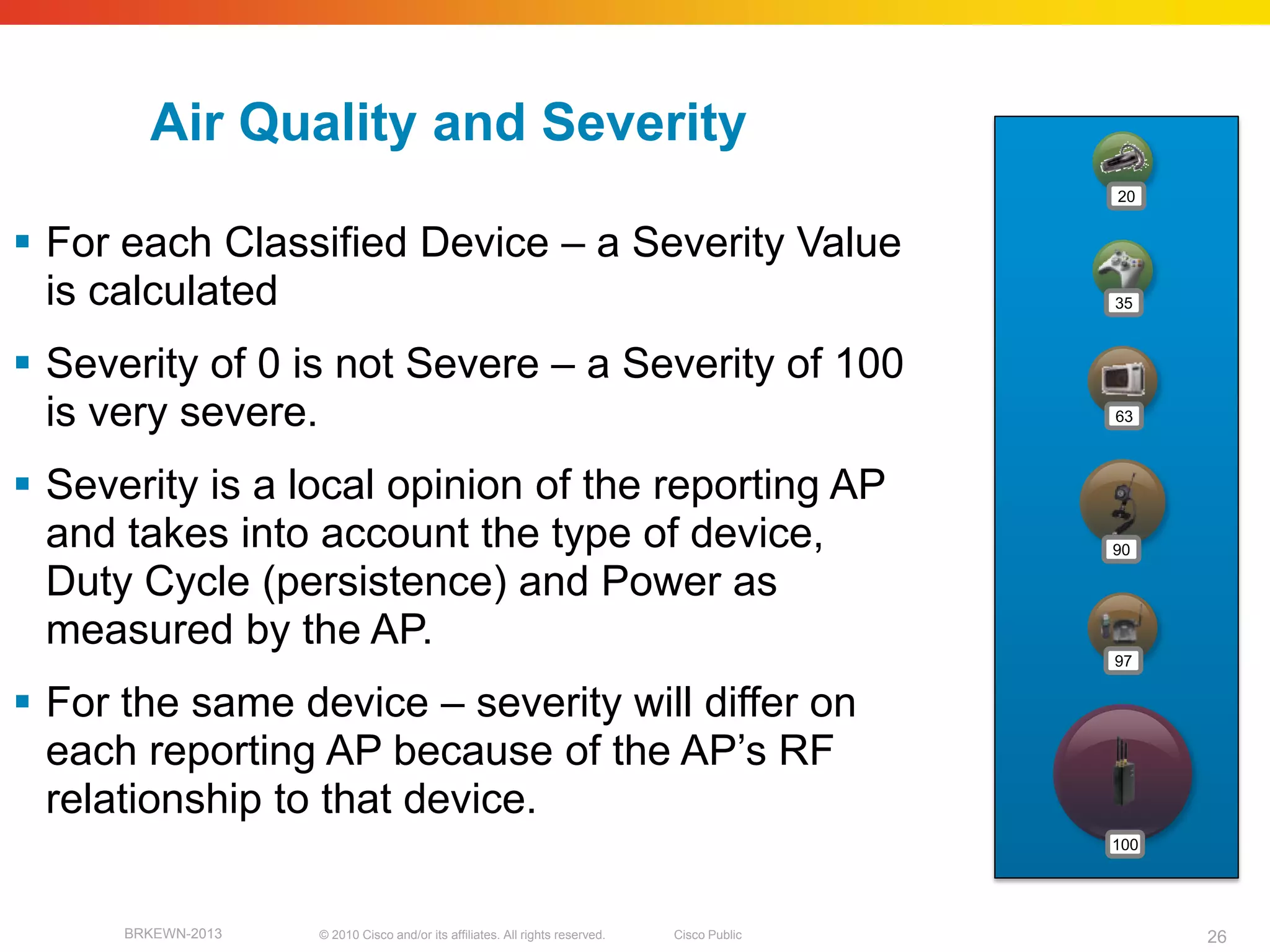 Air Quality and Severity
                                                                                              20


 For each Classified Device – a Severity Value
  is calculated                                                                               35



 Severity of 0 is not Severe – a Severity of 100
  is very severe.                                                                             63



 Severity is a local opinion of the reporting AP
  and takes into account the type of device,                                                  90

  Duty Cycle (persistence) and Power as
  measured by the AP.
                                                                                              97


 For the same device – severity will differ on
  each reporting AP because of the AP’s RF
  relationship to that device.
                                                                                              100




      BRKEWN-2013   © 2010 Cisco and/or its affiliates. All rights reserved.   Cisco Public         26
 