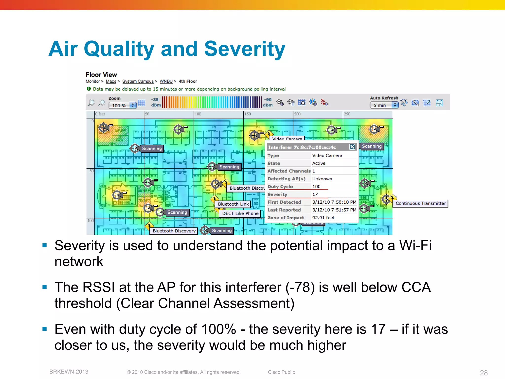 Air Quality and Severity




 Severity is used to understand the potential impact to a Wi-Fi
  network
 The RSSI at the AP for this interferer (-78) is well below CCA
  threshold (Clear Channel Assessment)
 Even with duty cycle of 100% - the severity here is 17 – if it was
  closer to us, the severity would be much higher
 BRKEWN-2013   © 2010 Cisco and/or its affiliates. All rights reserved.   Cisco Public   28
 