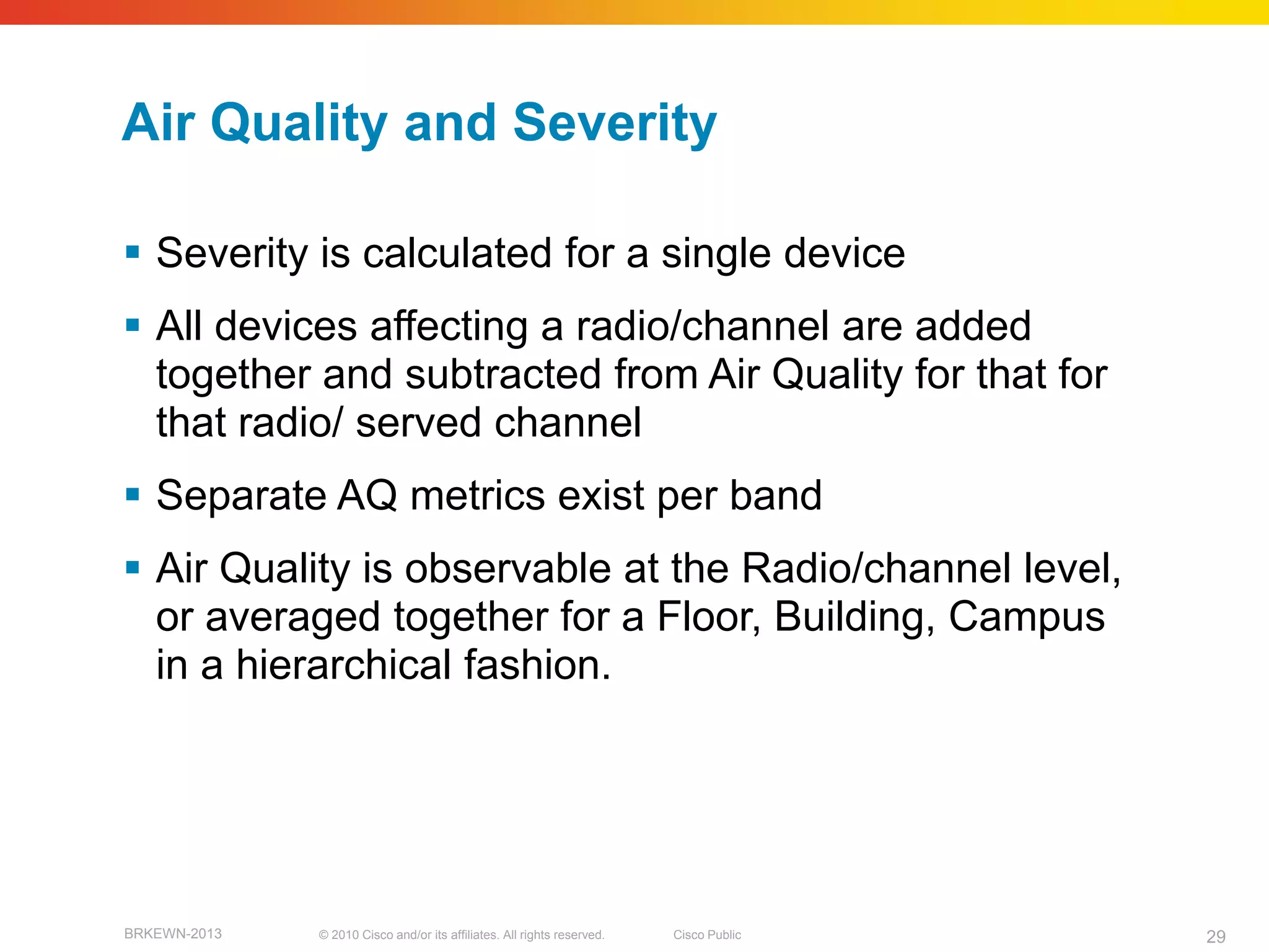 Air Quality and Severity

 Severity is calculated for a single device
 All devices affecting a radio/channel are added
  together and subtracted from Air Quality for that for
  that radio/ served channel
 Separate AQ metrics exist per band
 Air Quality is observable at the Radio/channel level,
  or averaged together for a Floor, Building, Campus
  in a hierarchical fashion.




BRKEWN-2013   © 2010 Cisco and/or its affiliates. All rights reserved.   Cisco Public   29
 