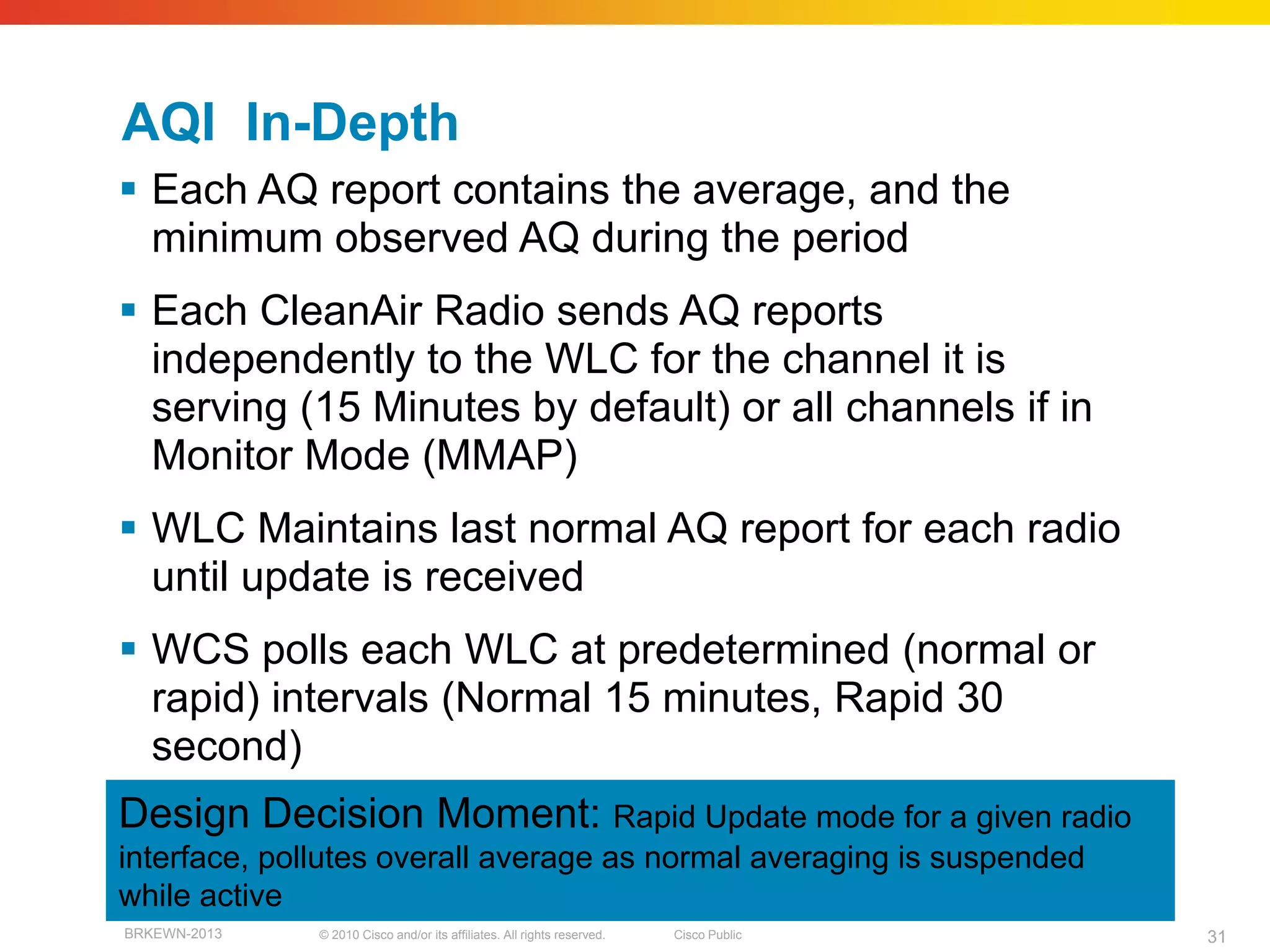 AQI In-Depth
 Each AQ report contains the average, and the
  minimum observed AQ during the period
 Each CleanAir Radio sends AQ reports
  independently to the WLC for the channel it is
  serving (15 Minutes by default) or all channels if in
  Monitor Mode (MMAP)
 WLC Maintains last normal AQ report for each radio
  until update is received
 WCS polls each WLC at predetermined (normal or
  rapid) intervals (Normal 15 minutes, Rapid 30
  second)
Design Decision Moment: Rapid Update mode for a given radio
interface, pollutes overall average as normal averaging is suspended
while active
BRKEWN-2013   © 2010 Cisco and/or its affiliates. All rights reserved.   Cisco Public   31
 