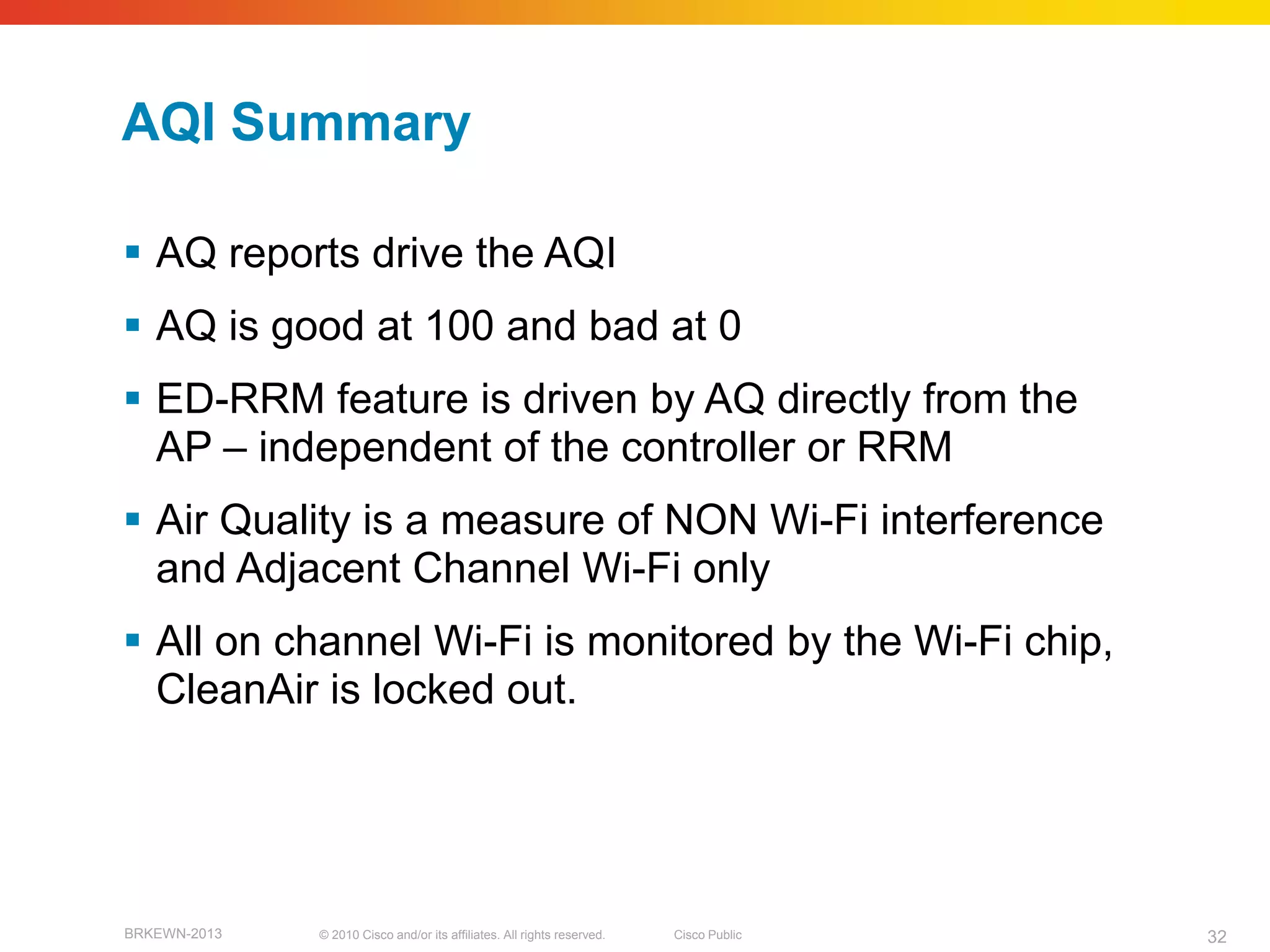 AQI Summary

 AQ reports drive the AQI
 AQ is good at 100 and bad at 0
 ED-RRM feature is driven by AQ directly from the
  AP – independent of the controller or RRM
 Air Quality is a measure of NON Wi-Fi interference
  and Adjacent Channel Wi-Fi only
 All on channel Wi-Fi is monitored by the Wi-Fi chip,
  CleanAir is locked out.




BRKEWN-2013   © 2010 Cisco and/or its affiliates. All rights reserved.   Cisco Public   32
 