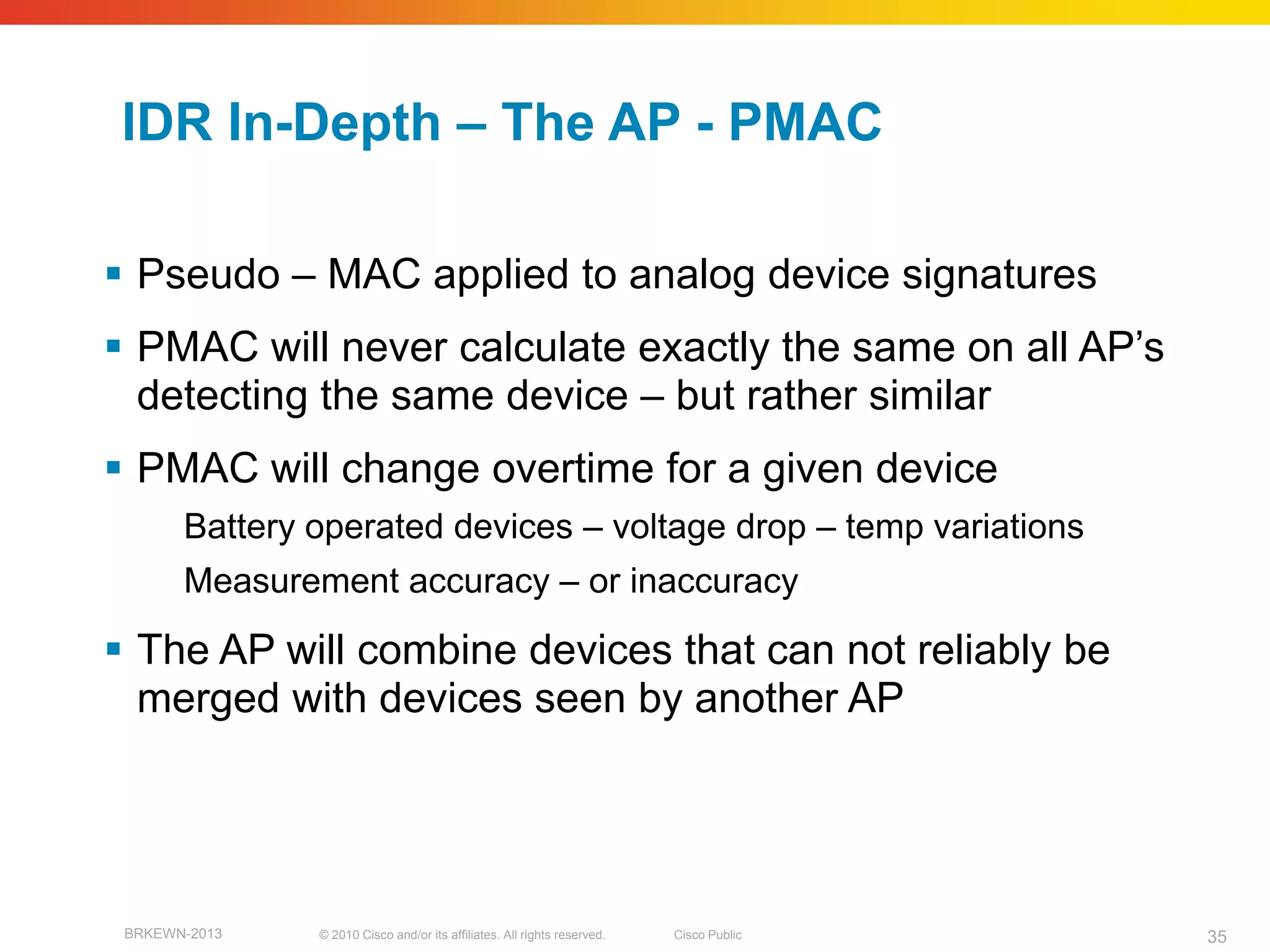 IDR In-Depth – The AP - PMAC

 Pseudo – MAC applied to analog device signatures
 PMAC will never calculate exactly the same on all AP’s
  detecting the same device – but rather similar
 PMAC will change overtime for a given device
       Battery operated devices – voltage drop – temp variations
       Measurement accuracy – or inaccuracy

 The AP will combine devices that can not reliably be
  merged with devices seen by another AP




 BRKEWN-2013   © 2010 Cisco and/or its affiliates. All rights reserved.   Cisco Public   35
 
