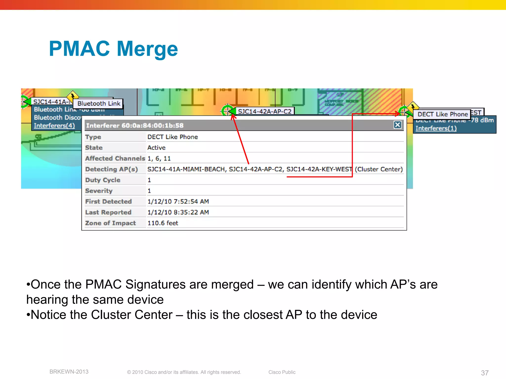 PMAC Merge




•Once the PMAC Signatures are merged – we can identify which AP’s are
hearing the same device
•Notice the Cluster Center – this is the closest AP to the device



   BRKEWN-2013   © 2010 Cisco and/or its affiliates. All rights reserved.   Cisco Public   37
 