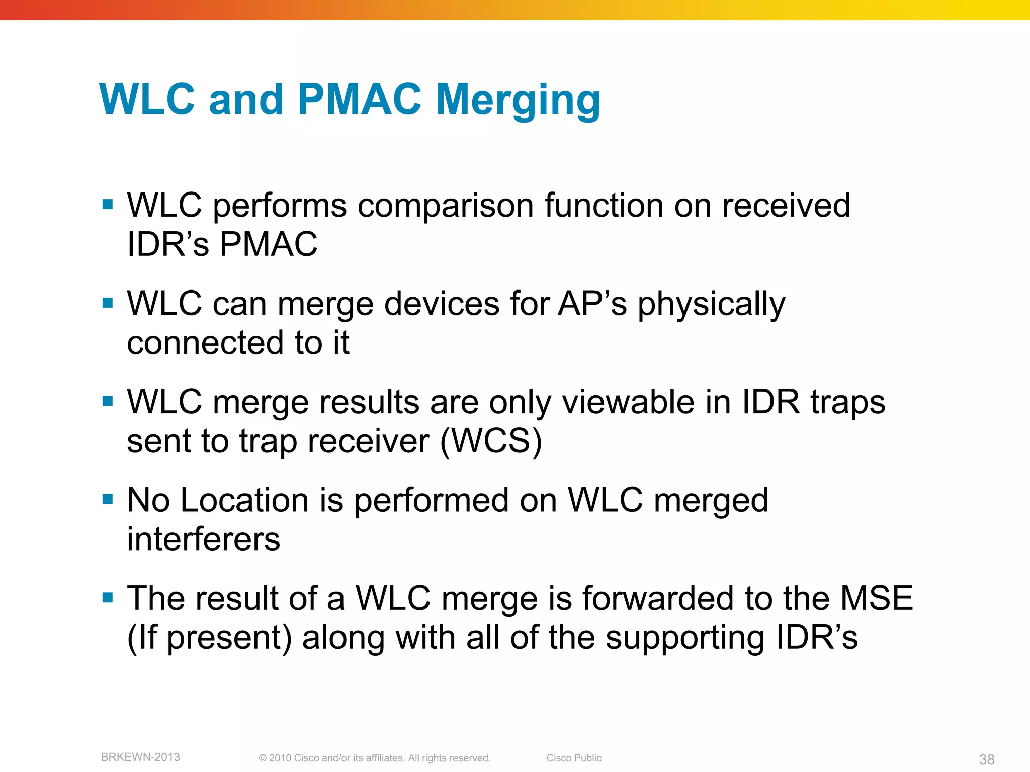 WLC and PMAC Merging

 WLC performs comparison function on received
  IDR’s PMAC
 WLC can merge devices for AP’s physically
  connected to it
 WLC merge results are only viewable in IDR traps
  sent to trap receiver (WCS)
 No Location is performed on WLC merged
  interferers
 The result of a WLC merge is forwarded to the MSE
  (If present) along with all of the supporting IDR’s


BRKEWN-2013   © 2010 Cisco and/or its affiliates. All rights reserved.   Cisco Public   38
 