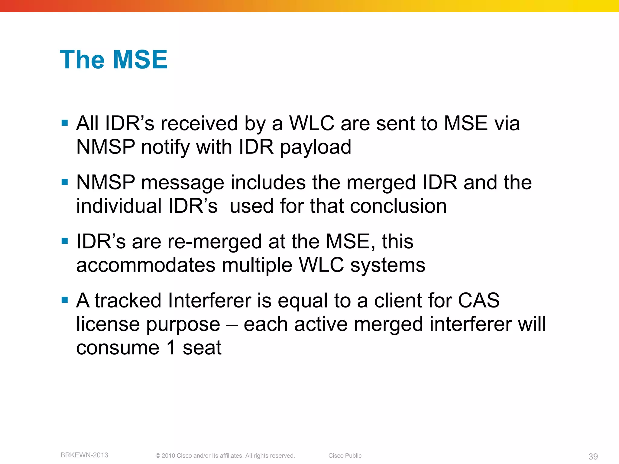 The MSE

 All IDR’s received by a WLC are sent to MSE via
  NMSP notify with IDR payload
 NMSP message includes the merged IDR and the
  individual IDR’s used for that conclusion
 IDR’s are re-merged at the MSE, this
  accommodates multiple WLC systems
 A tracked Interferer is equal to a client for CAS
  license purpose – each active merged interferer will
  consume 1 seat



BRKEWN-2013   © 2010 Cisco and/or its affiliates. All rights reserved.   Cisco Public   39
 