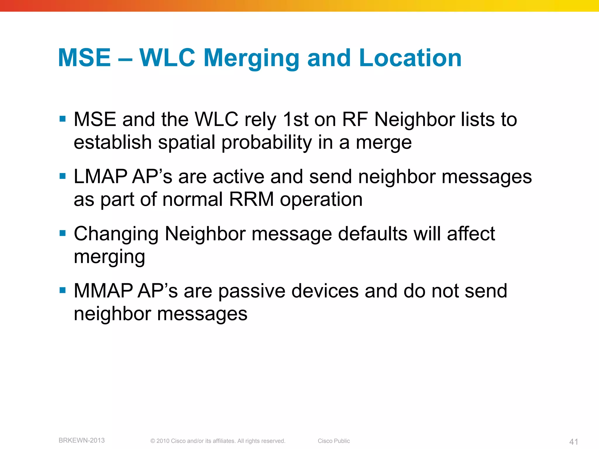 MSE – WLC Merging and Location

 MSE and the WLC rely 1st on RF Neighbor lists to
  establish spatial probability in a merge
 LMAP AP’s are active and send neighbor messages
  as part of normal RRM operation
 Changing Neighbor message defaults will affect
  merging
 MMAP AP’s are passive devices and do not send
  neighbor messages




BRKEWN-2013   © 2010 Cisco and/or its affiliates. All rights reserved.   Cisco Public   41
 
