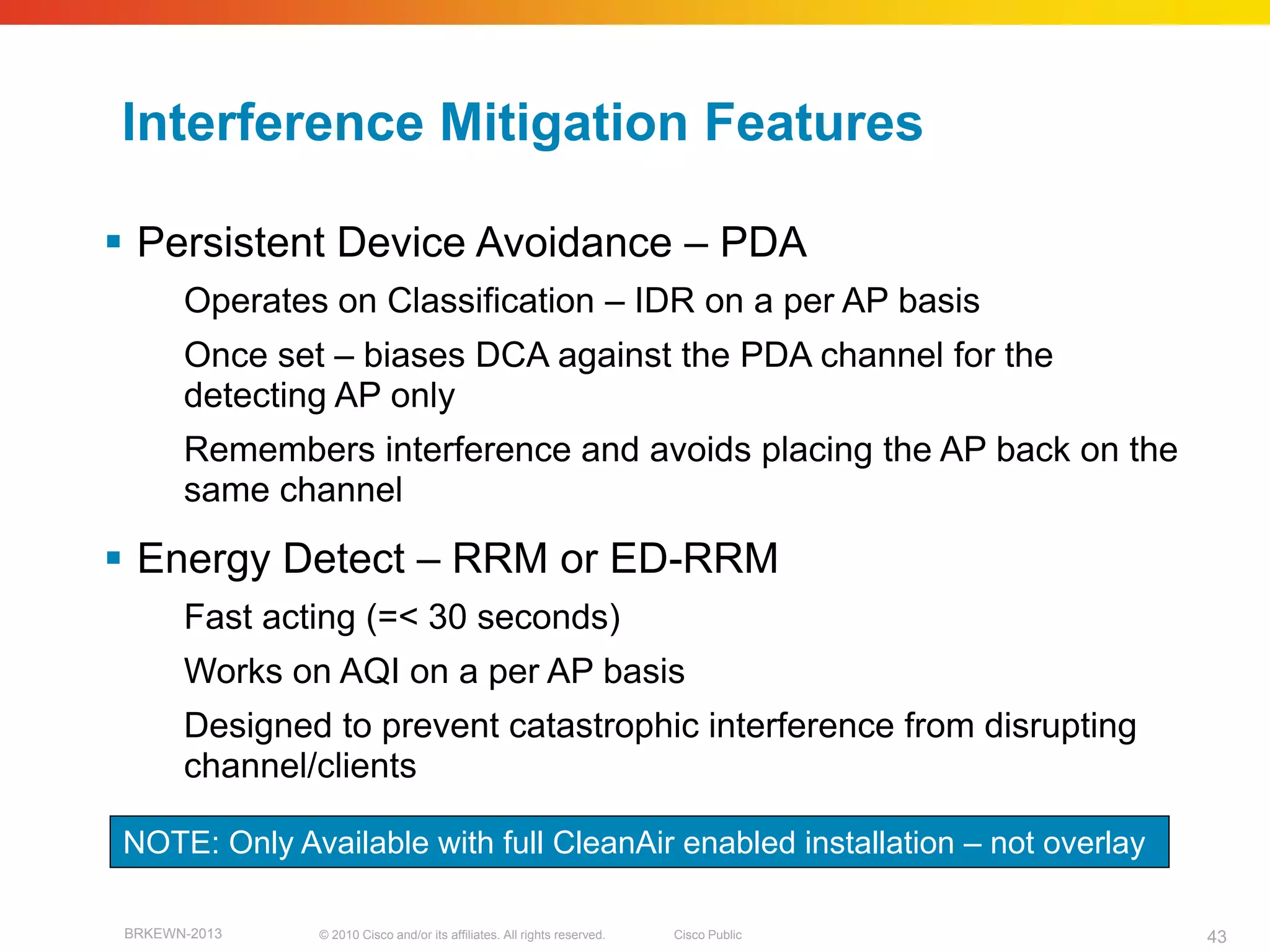 Interference Mitigation Features

 Persistent Device Avoidance – PDA
       Operates on Classification – IDR on a per AP basis
       Once set – biases DCA against the PDA channel for the
       detecting AP only
       Remembers interference and avoids placing the AP back on the
       same channel

 Energy Detect – RRM or ED-RRM
       Fast acting (=< 30 seconds)
       Works on AQI on a per AP basis
       Designed to prevent catastrophic interference from disrupting
       channel/clients

NOTE: Only Available with full CleanAir enabled installation – not overlay

 BRKEWN-2013   © 2010 Cisco and/or its affiliates. All rights reserved.   Cisco Public   43
 
