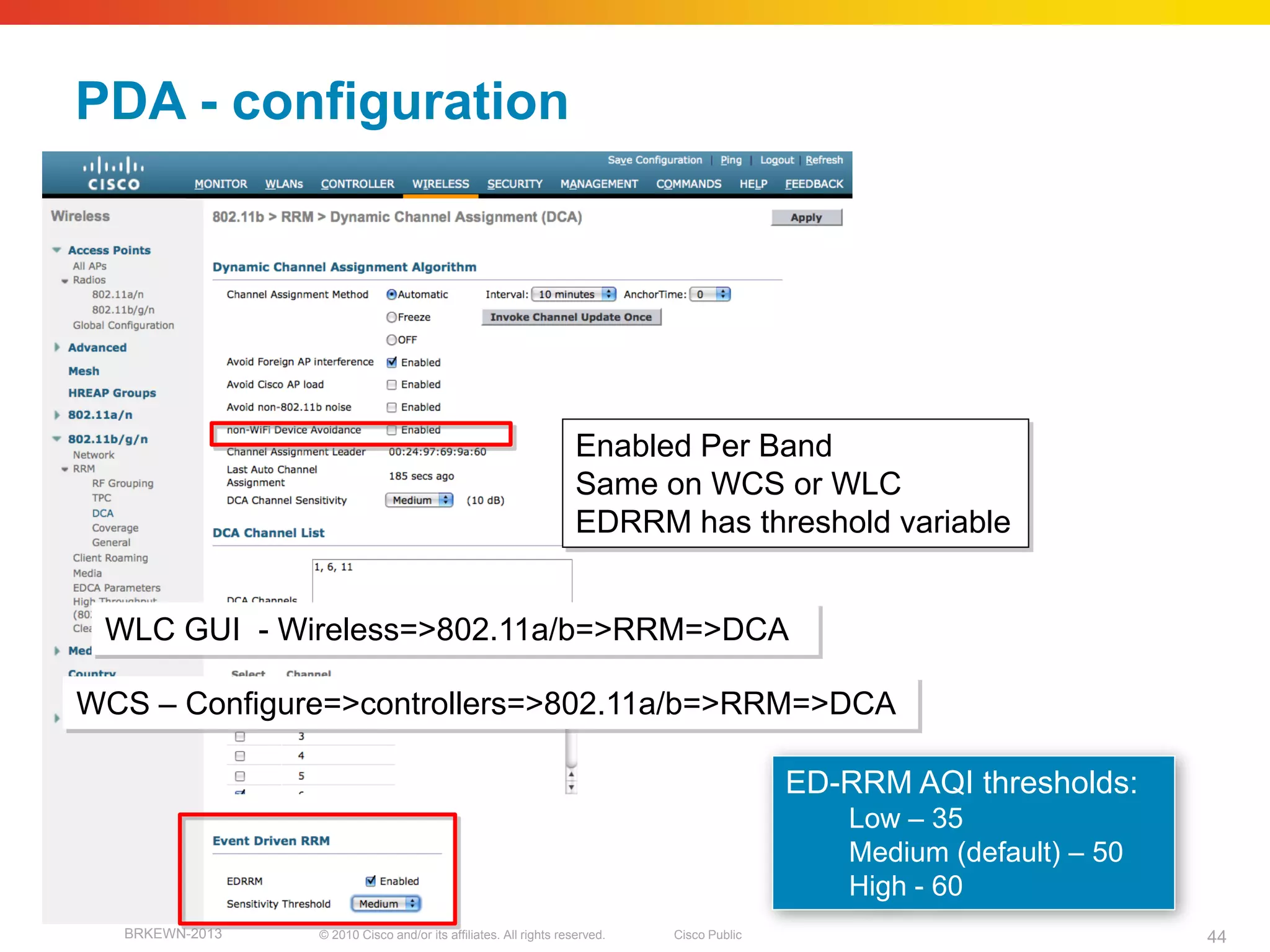PDA - configuration




                                                                  Enabled Per Band
                                                                  Same on WCS or WLC
                                                                  EDRRM has threshold variable


 WLC GUI - Wireless=>802.11a/b=>RRM=>DCA

WCS – Configure=>controllers=>802.11a/b=>RRM=>DCA

                                                                                          ED-RRM AQI thresholds:
                                                                                             Low – 35
                                                                                             Medium (default) – 50
                                                                                             High - 60
  BRKEWN-2013   © 2010 Cisco and/or its affiliates. All rights reserved.   Cisco Public                              44
 