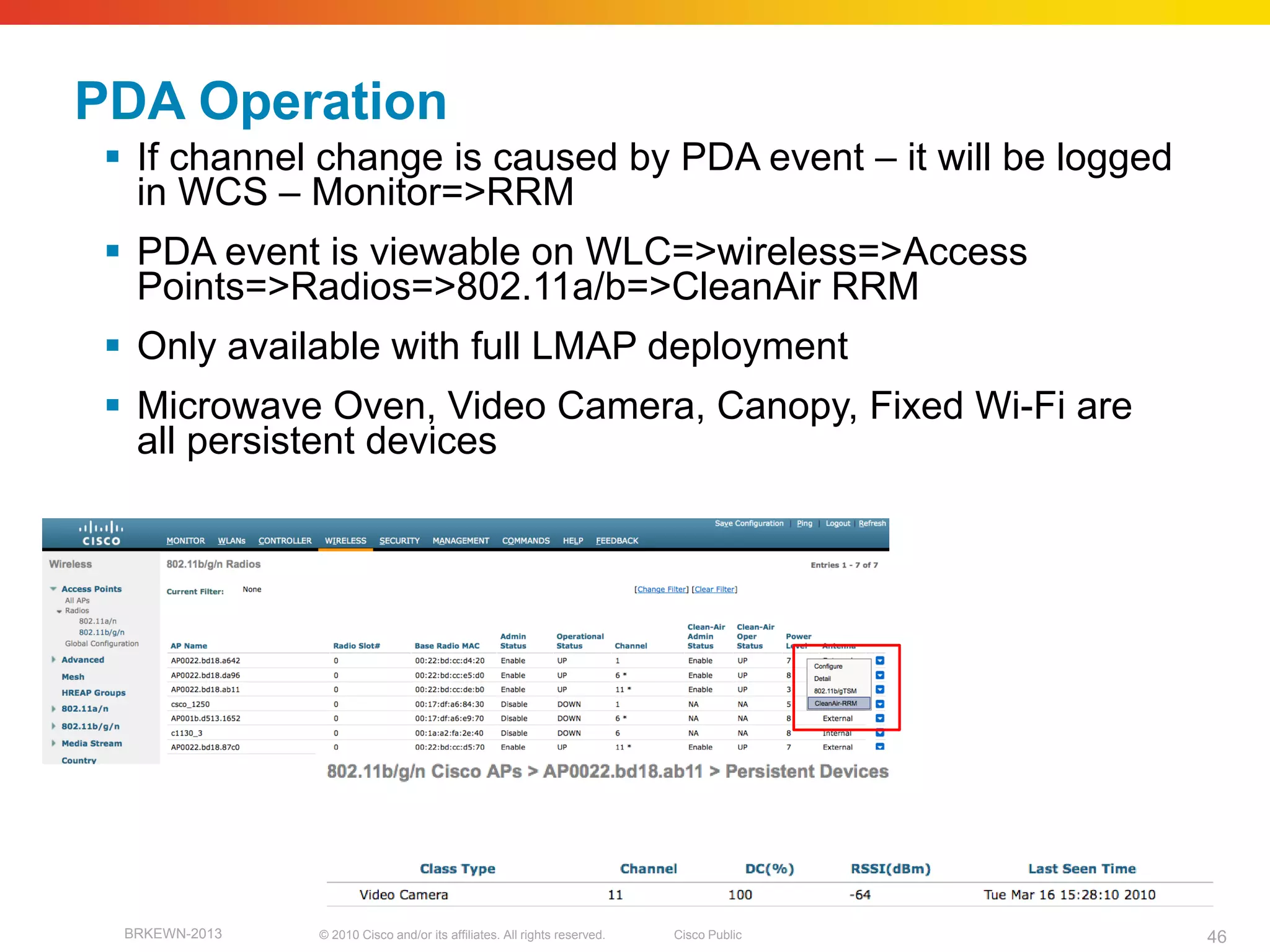 PDA Operation
  If channel change is caused by PDA event – it will be logged
   in WCS – Monitor=>RRM
  PDA event is viewable on WLC=>wireless=>Access
   Points=>Radios=>802.11a/b=>CleanAir RRM
  Only available with full LMAP deployment
  Microwave Oven, Video Camera, Canopy, Fixed Wi-Fi are
   all persistent devices




  BRKEWN-2013   © 2010 Cisco and/or its affiliates. All rights reserved.   Cisco Public   46
 