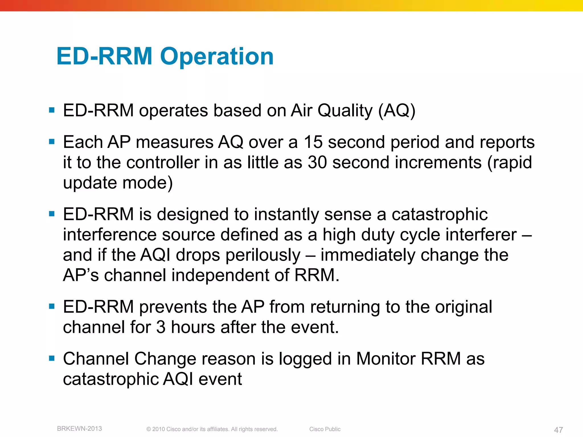 ED-RRM Operation

 ED-RRM operates based on Air Quality (AQ)
 Each AP measures AQ over a 15 second period and reports
  it to the controller in as little as 30 second increments (rapid
  update mode)
 ED-RRM is designed to instantly sense a catastrophic
  interference source defined as a high duty cycle interferer –
  and if the AQI drops perilously – immediately change the
  AP’s channel independent of RRM.
 ED-RRM prevents the AP from returning to the original
  channel for 3 hours after the event.
 Channel Change reason is logged in Monitor RRM as
  catastrophic AQI event

 BRKEWN-2013   © 2010 Cisco and/or its affiliates. All rights reserved.   Cisco Public   47
 