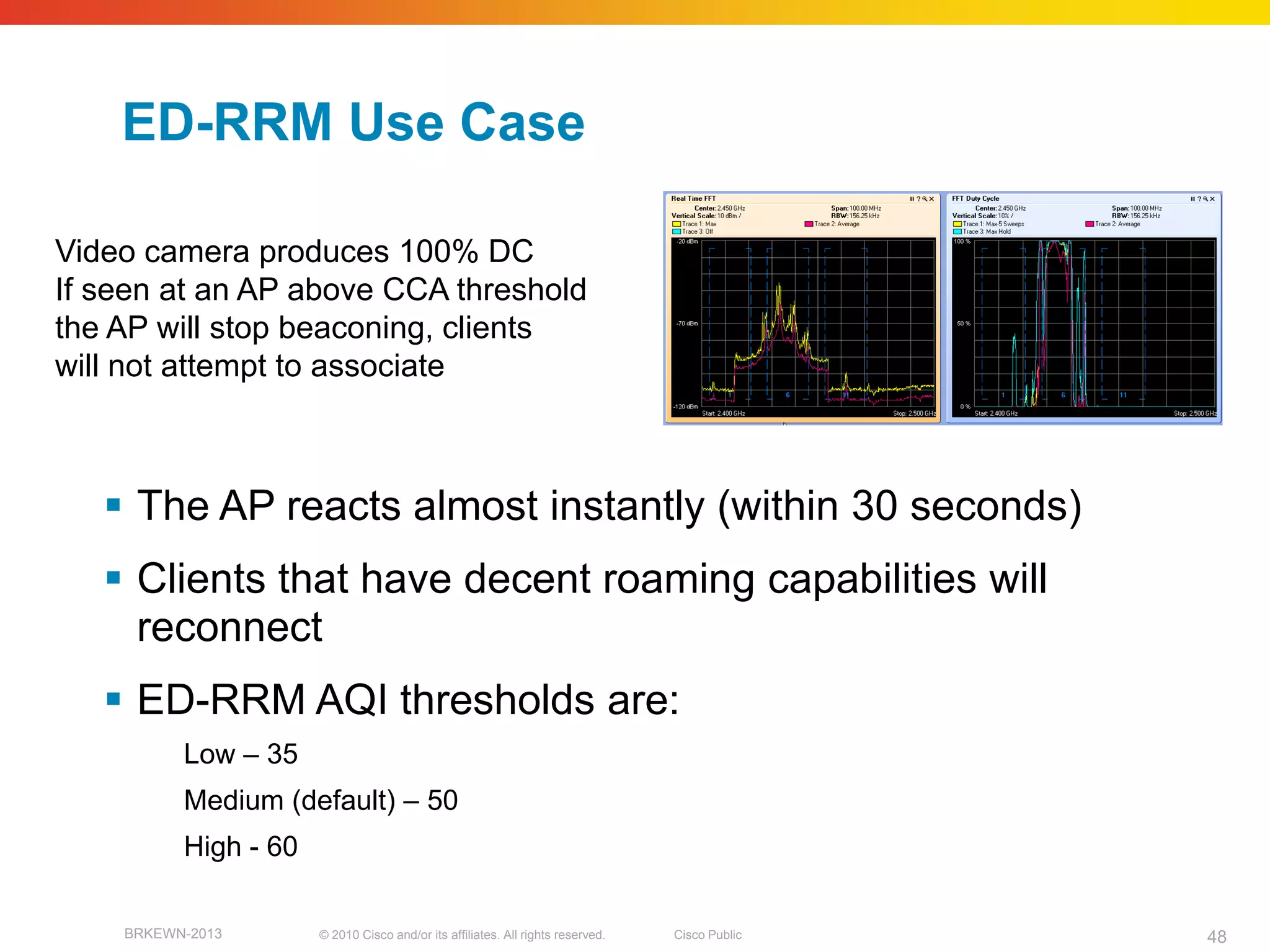 ED-RRM Use Case

Video camera produces 100% DC
If seen at an AP above CCA threshold
the AP will stop beaconing, clients
will not attempt to associate



    The AP reacts almost instantly (within 30 seconds)
    Clients that have decent roaming capabilities will
     reconnect
    ED-RRM AQI thresholds are:
          Low – 35
          Medium (default) – 50
          High - 60

    BRKEWN-2013       © 2010 Cisco and/or its affiliates. All rights reserved.   Cisco Public   48
 