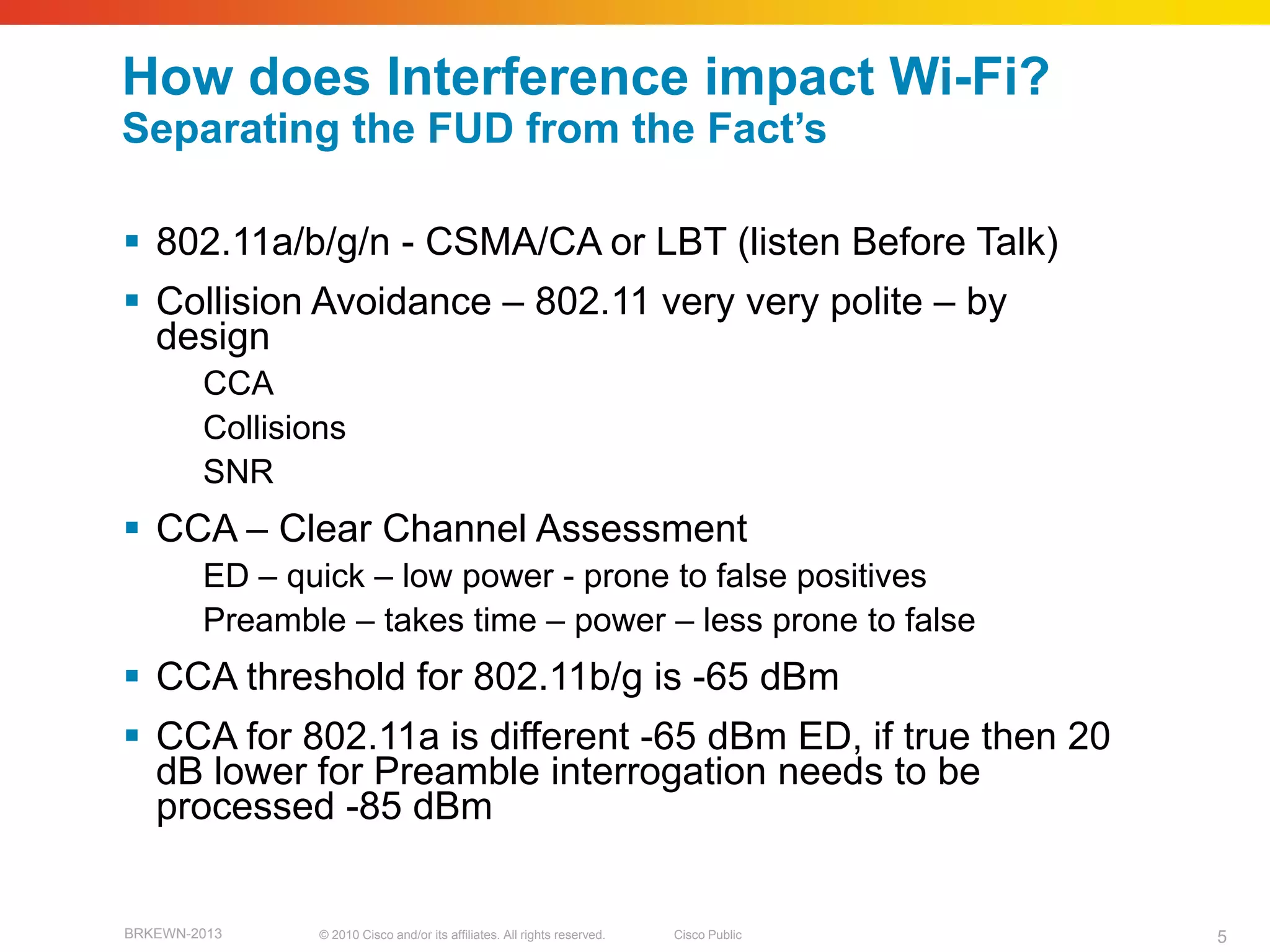 How does Interference impact Wi-Fi?
Separating the FUD from the Fact‘s

 802.11a/b/g/n - CSMA/CA or LBT (listen Before Talk)
 Collision Avoidance – 802.11 very very polite – by
  design
        CCA
        Collisions
        SNR
 CCA – Clear Channel Assessment
        ED – quick – low power - prone to false positives
        Preamble – takes time – power – less prone to false
 CCA threshold for 802.11b/g is -65 dBm
 CCA for 802.11a is different -65 dBm ED, if true then 20
  dB lower for Preamble interrogation needs to be
  processed -85 dBm


BRKEWN-2013     © 2010 Cisco and/or its affiliates. All rights reserved.   Cisco Public   5
 